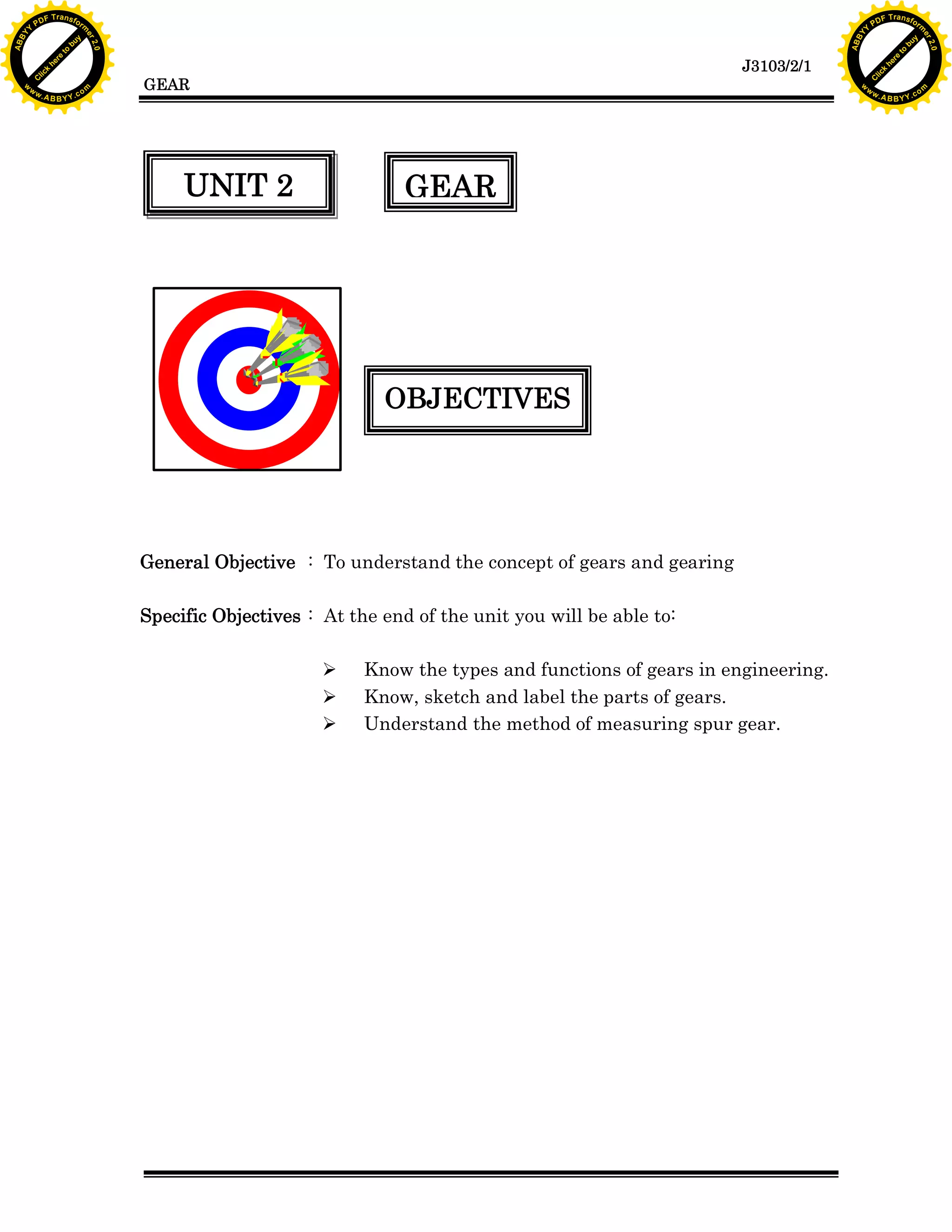 A B B Y Y.c

Y

PD

F T ra n sf o

bu
to
re
he
k
lic
C

GEAR

rm

y

ABB

to
re
he

J3103/2/1

k
lic
C
w.

om

w

w

w

w

Y

2.0

2.0

bu

y

rm

er

Y

F T ra n sf o

ABB

PD

er

Y

UNIT 2

GEAR

OBJECTIVES

General Objective : To understand the concept of gears and gearing
Specific Objectives : At the end of the unit you will be able to:
Ø
Ø
Ø

Know the types and functions of gears in engineering.
Know, sketch and label the parts of gears.
Understand the method of measuring spur gear.

w.

A B B Y Y.c

om

 