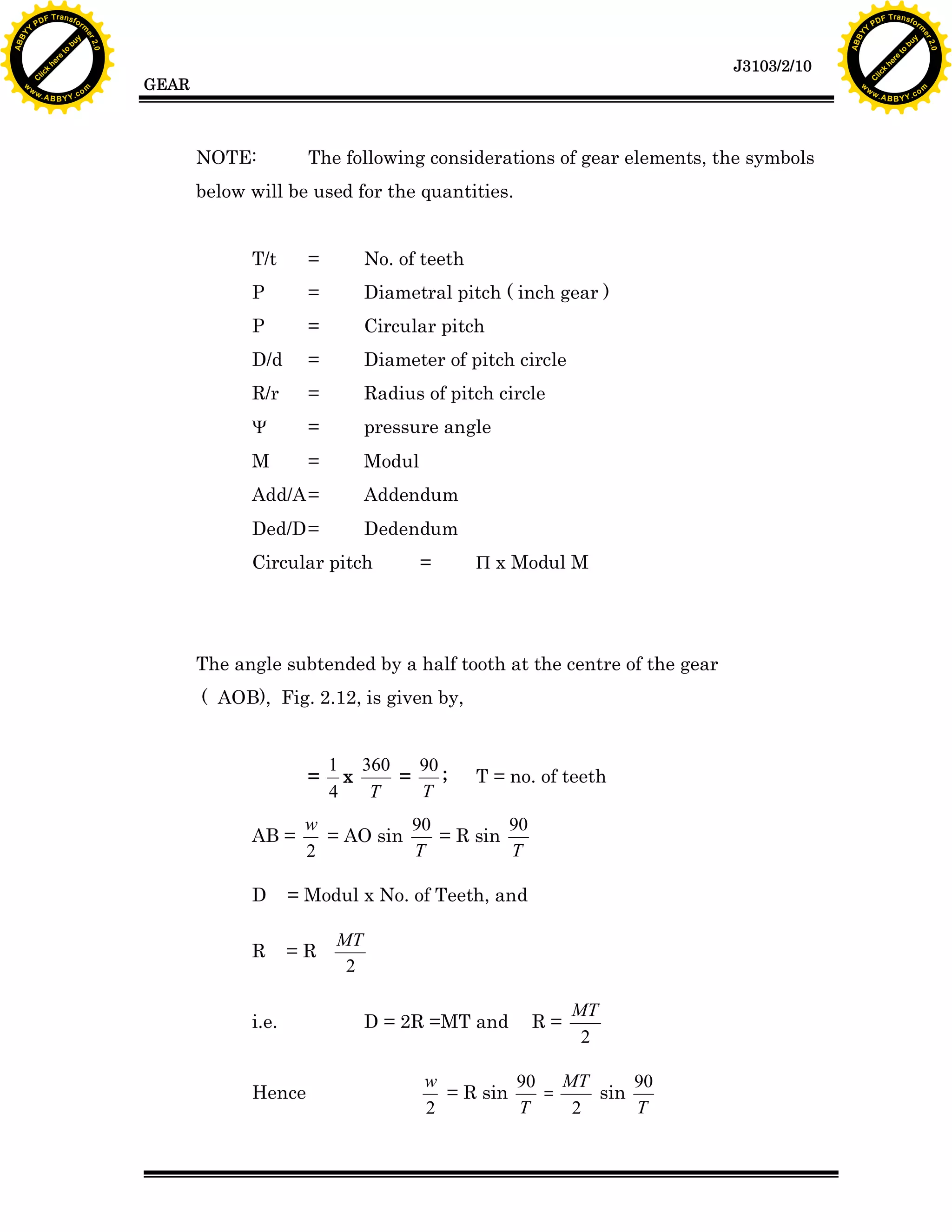 A B B Y Y.c

Y

PD

F T ra n sf o

bu
to
re
he
k
lic
C

GEAR

rm

y

ABB

to
re
he

J3103/2/10

k
lic
C
w.

om

w

w

w

w

Y

2.0

2.0

bu

y

rm

er

Y

F T ra n sf o

ABB

PD

er

Y

NOTE:

The following considerations of gear elements, the symbols

below will be used for the quantities.
T/t

=

No. of teeth

P

=

Diametral pitch ( inch gear )

P

=

Circular pitch

D/d

=

Diameter of pitch circle

R/r

=

Radius of pitch circle

Y

=

pressure angle

M

=

Modul

Add/A =

Addendum

Ded/D =

Dedendum

Circular pitch

=

P x Modul M

The angle subtended by a half tooth at the centre of the gear
( AOB), Fig. 2.12, is given by,

=
AB =

1 360
90
x
=
;
T
4
T

T = no. of teeth

w
90
90
= AO sin
= R sin
T
T
2

D

= Modul x No. of Teeth, and

R

=R

i.e.

Hence

MT
2

D = 2R =MT and

R=

MT
2

w
90 MT
90
= R sin
=
sin
T
T
2
2

w.

A B B Y Y.c

om

 