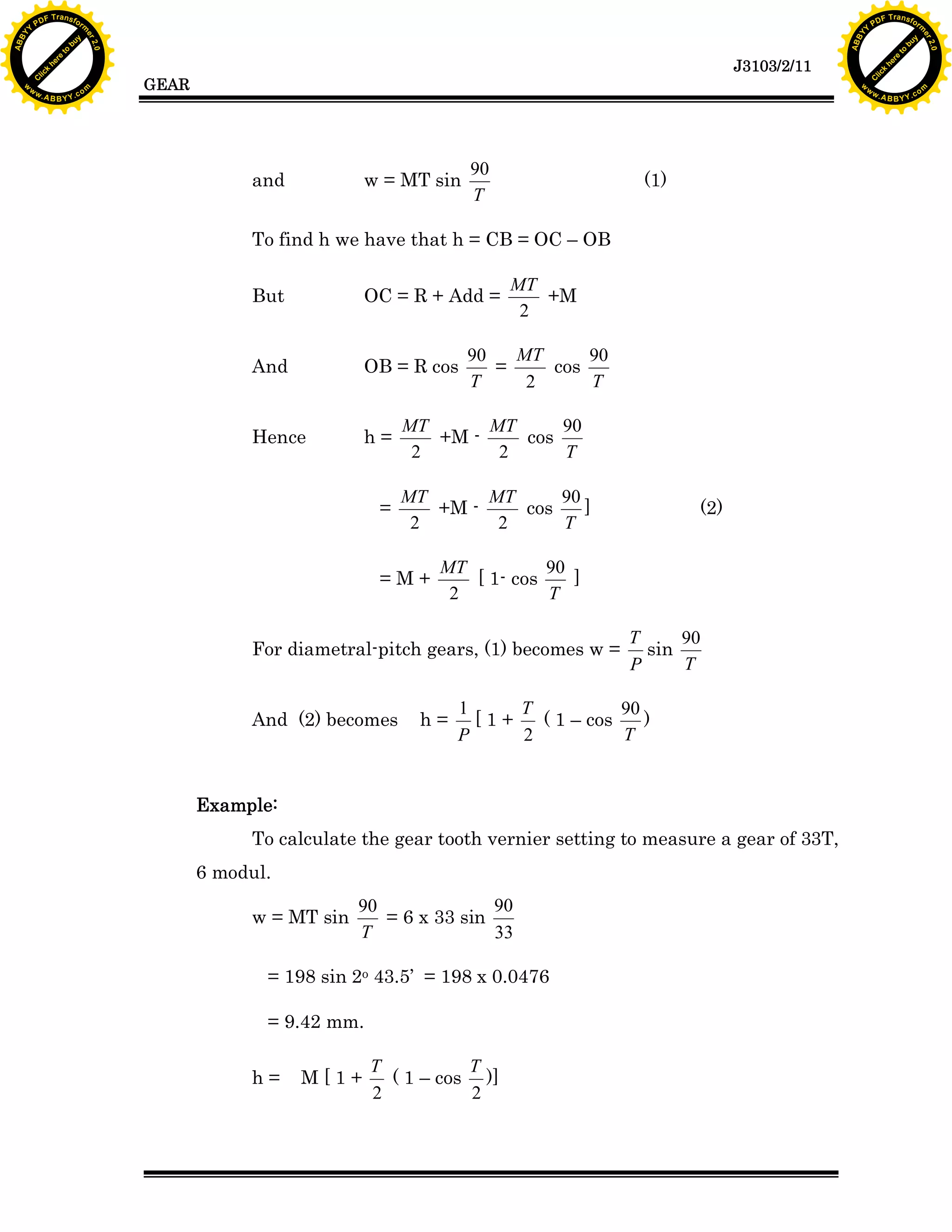 A B B Y Y.c

Y

PD

F T ra n sf o

bu
to
re
he
k
lic
C

GEAR

rm

y

ABB

to
re
he

J3103/2/11

k
lic
C
w.

om

w

w

w

w

Y

2.0

2.0

bu

y

rm

er

Y

F T ra n sf o

ABB

PD

er

Y

and

w = MT sin

90
T

(1)

To find h we have that h = CB = OC – OB
But

OC = R + Add =

And

OB = R cos

Hence

h=

=

MT
+M
2

MT
90
90
cos
=
T
T
2

MT
MT
90
+M cos
2
2
T
MT
MT
90
+M cos
]
2
2
T

=M+

MT
90
[ 1- cos
]
2
T

For diametral-pitch gears, (1) becomes w =

And (2) becomes

(2)

h=

T
90
sin
T
P

1
T
90
[1+
( 1 – cos
)
T
P
2

Example:
To calculate the gear tooth vernier setting to measure a gear of 33T,
6 modul.
w = MT sin

90
90
= 6 x 33 sin
T
33

= 198 sin 2o 43.5’ = 198 x 0.0476
= 9.42 mm.
h=

M[1+

T
T
( 1 – cos )]
2
2

w.

A B B Y Y.c

om

 