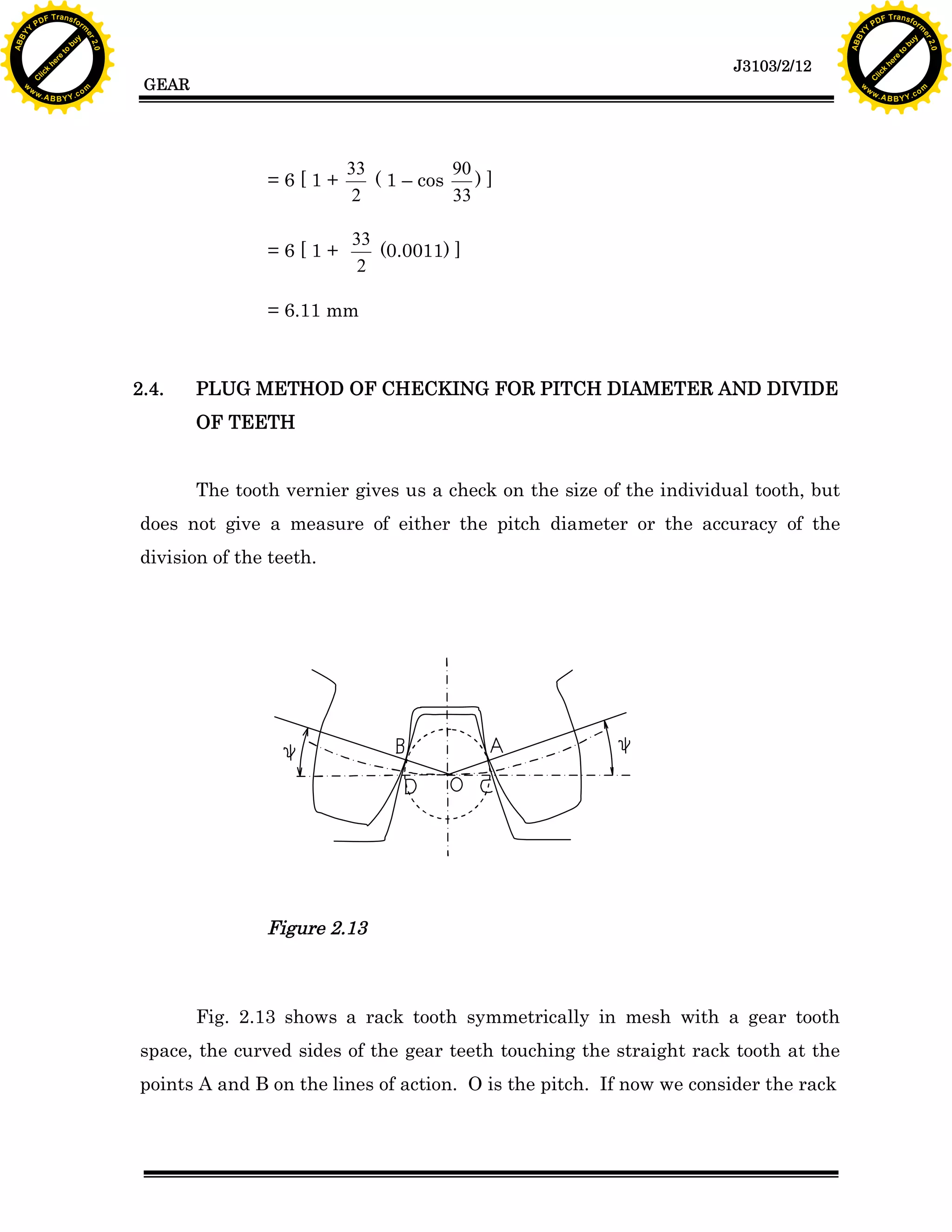 A B B Y Y.c

Y

PD

F T ra n sf o

bu
to
re
he
k
w

=6[1+

33
90
( 1 – cos
)]
2
33

=6[1+

33
(0.0011) ]
2

= 6.11 mm

2.4.

lic
C

GEAR

rm

y

ABB

to
re
he

J3103/2/12

k
lic
C
w.

om

w

w

w

Y

2.0

2.0

bu

y

rm

er

Y

F T ra n sf o

ABB

PD

er

Y

PLUG METHOD OF CHECKING FOR PITCH DIAMETER AND DIVIDE
OF TEETH
The tooth vernier gives us a check on the size of the individual tooth, but

does not give a measure of either the pitch diameter or the accuracy of the
division of the teeth.

Figure 2.13

Fig. 2.13 shows a rack tooth symmetrically in mesh with a gear tooth
space, the curved sides of the gear teeth touching the straight rack tooth at the
points A and B on the lines of action. O is the pitch. If now we consider the rack

w.

A B B Y Y.c

om

 