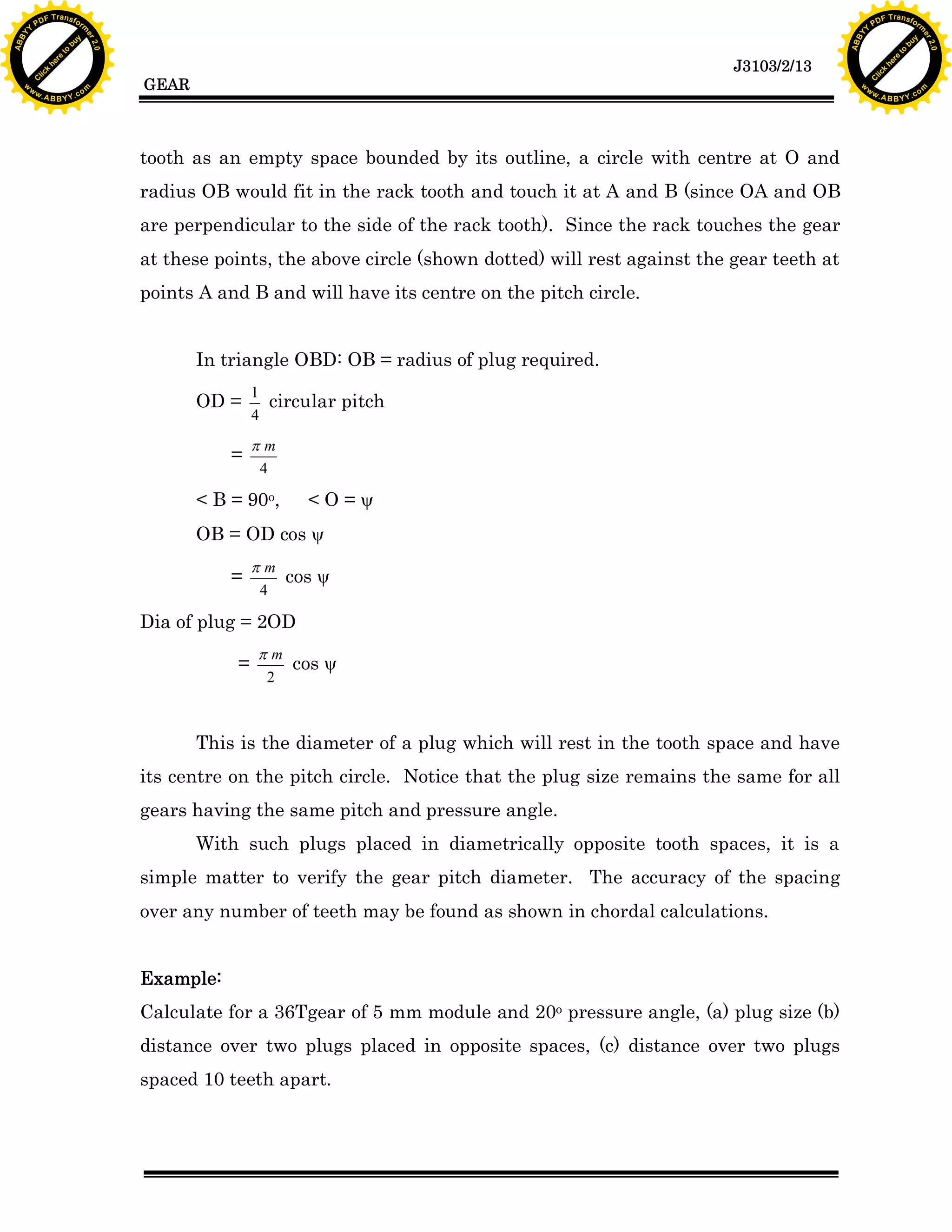 A B B Y Y.c

Y

PD

F T ra n sf o

bu
to
re
he
k
lic
C

GEAR

rm

y

ABB

to
re
he

J3103/2/13

k
lic
C
w.

om

w

w

w

w

Y

2.0

2.0

bu

y

rm

er

Y

F T ra n sf o

ABB

PD

er

Y

tooth as an empty space bounded by its outline, a circle with centre at O and
radius OB would fit in the rack tooth and touch it at A and B (since OA and OB
are perpendicular to the side of the rack tooth). Since the rack touches the gear
at these points, the above circle (shown dotted) will rest against the gear teeth at
points A and B and will have its centre on the pitch circle.
In triangle OBD: OB = radius of plug required.
OD =
=

1
circular pitch
4

pm
4

< B = 90o,

<O=y

OB = OD cos y
=

pm
cos y
4

Dia of plug = 2OD
=

pm
cos y
2

This is the diameter of a plug which will rest in the tooth space and have
its centre on the pitch circle. Notice that the plug size remains the same for all
gears having the same pitch and pressure angle.
With such plugs placed in diametrically opposite tooth spaces, it is a
simple matter to verify the gear pitch diameter. The accuracy of the spacing
over any number of teeth may be found as shown in chordal calculations.
Example:
Calculate for a 36Tgear of 5 mm module and 20o pressure angle, (a) plug size (b)
distance over two plugs placed in opposite spaces, (c) distance over two plugs
spaced 10 teeth apart.

w.

A B B Y Y.c

om

 