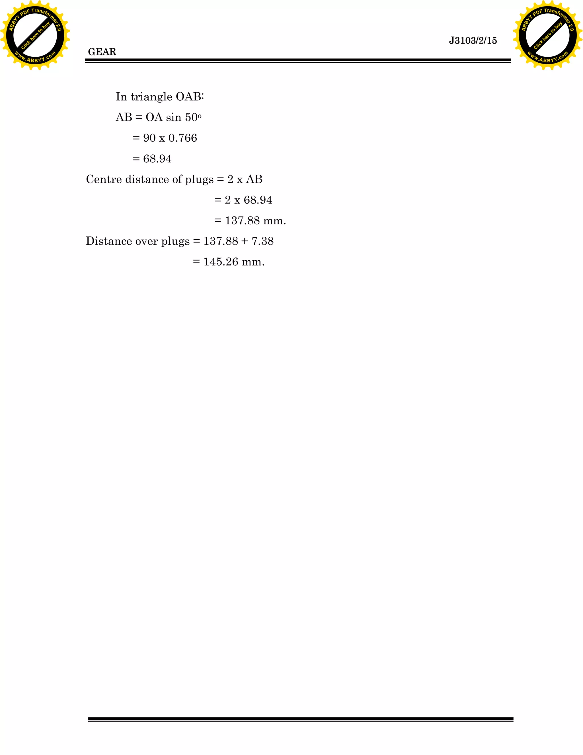 A B B Y Y.c

Y

PD

F T ra n sf o

bu
to
re
he
k
lic
C

GEAR

rm

y

ABB

to
re
he

J3103/2/15

k
lic
C
w.

om

w

w

w

w

Y

2.0

2.0

bu

y

rm

er

Y

F T ra n sf o

ABB

PD

er

Y

In triangle OAB:
AB = OA sin 50o
= 90 x 0.766
= 68.94
Centre distance of plugs = 2 x AB
= 2 x 68.94
= 137.88 mm.
Distance over plugs = 137.88 + 7.38
= 145.26 mm.

w.

A B B Y Y.c

om

 