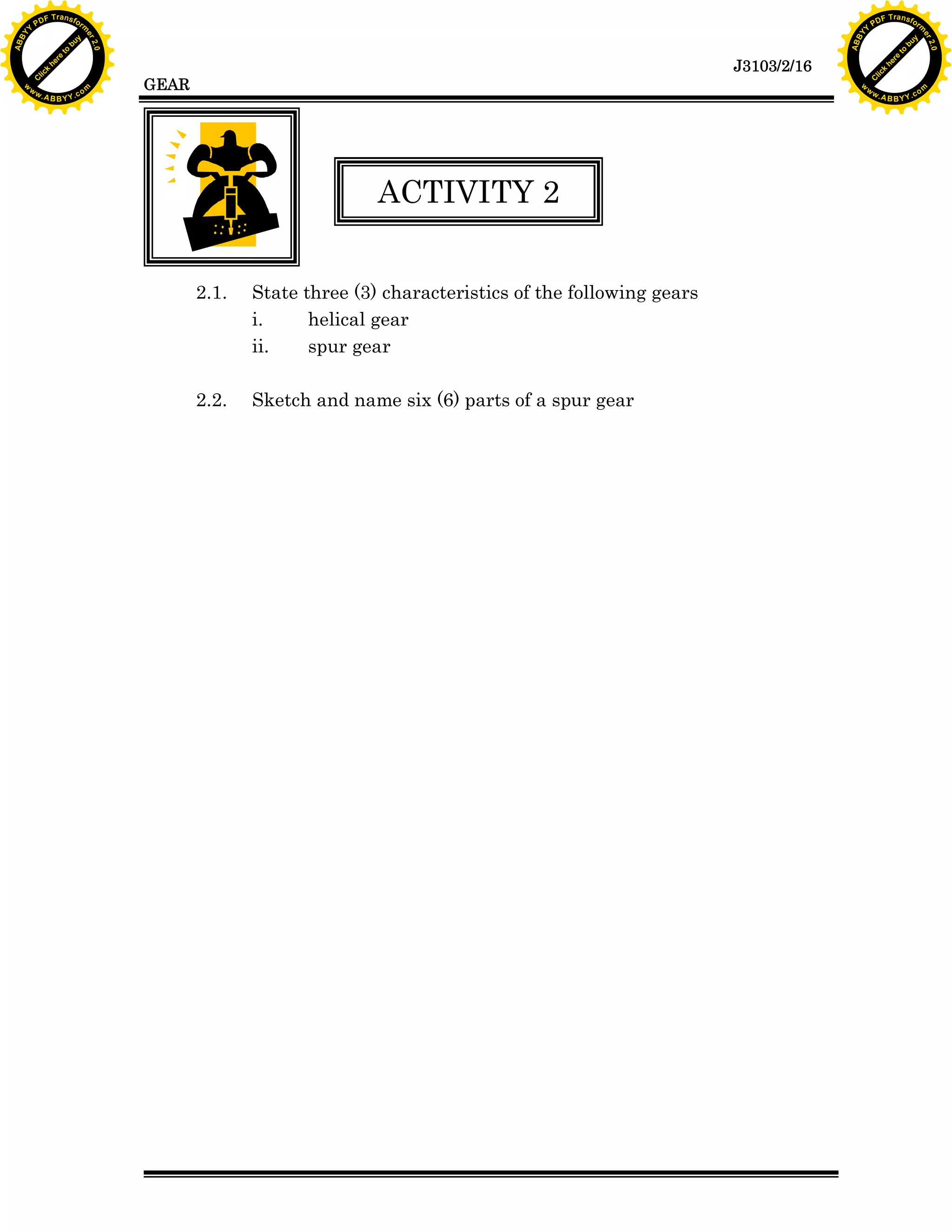 A B B Y Y.c

Y

PD

F T ra n sf o

bu
to
re
he
k
lic
C

GEAR

rm

y

ABB

to
re
he

J3103/2/16

k
lic
C
w.

om

w

w

w

w

Y

2.0

2.0

bu

y

rm

er

Y

F T ra n sf o

ABB

PD

er

Y

ACTIVITY 2
2.1.

State three (3) characteristics of the following gears
i.
helical gear
ii.
spur gear

2.2.

Sketch and name six (6) parts of a spur gear

w.

A B B Y Y.c

om

 