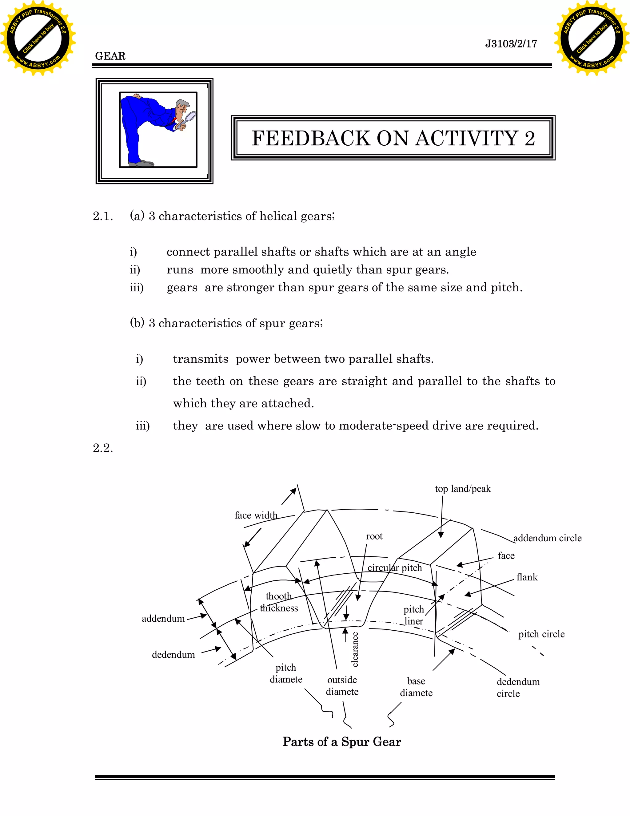 Y

F T ra n sf o

y
bu
to
re
he
k
lic
w

w.

FEEDBACK ON ACTIVITY 2

2.1.

rm

C

GEAR

(a) 3 characteristics of helical gears;
i)
ii)
iii)

connect parallel shafts or shafts which are at an angle
runs more smoothly and quietly than spur gears.
gears are stronger than spur gears of the same size and pitch.

(b) 3 characteristics of spur gears;
i)

transmits power between two parallel shafts.

ii)

the teeth on these gears are straight and parallel to the shafts to
which they are attached.

iii)

they are used where slow to moderate-speed drive are required.

2.2.
top land/peak
face width
root

addendum circle
face

circular pitch

addendum

thooth
thickness

dedendum
pitch
diamete

flank

pitch
liner
pitch circle

clearance

A B B Y Y.c

PD

ABB

to
re
he

J3103/2/17

k
lic
C
w.

om

w

w

w

Y

2.0

2.0

bu

y

rm

er

Y

F T ra n sf o

ABB

PD

er

Y

outside
diamete

base
diamete

Parts of a Spur Gear

dedendum
circle

A B B Y Y.c

om

 