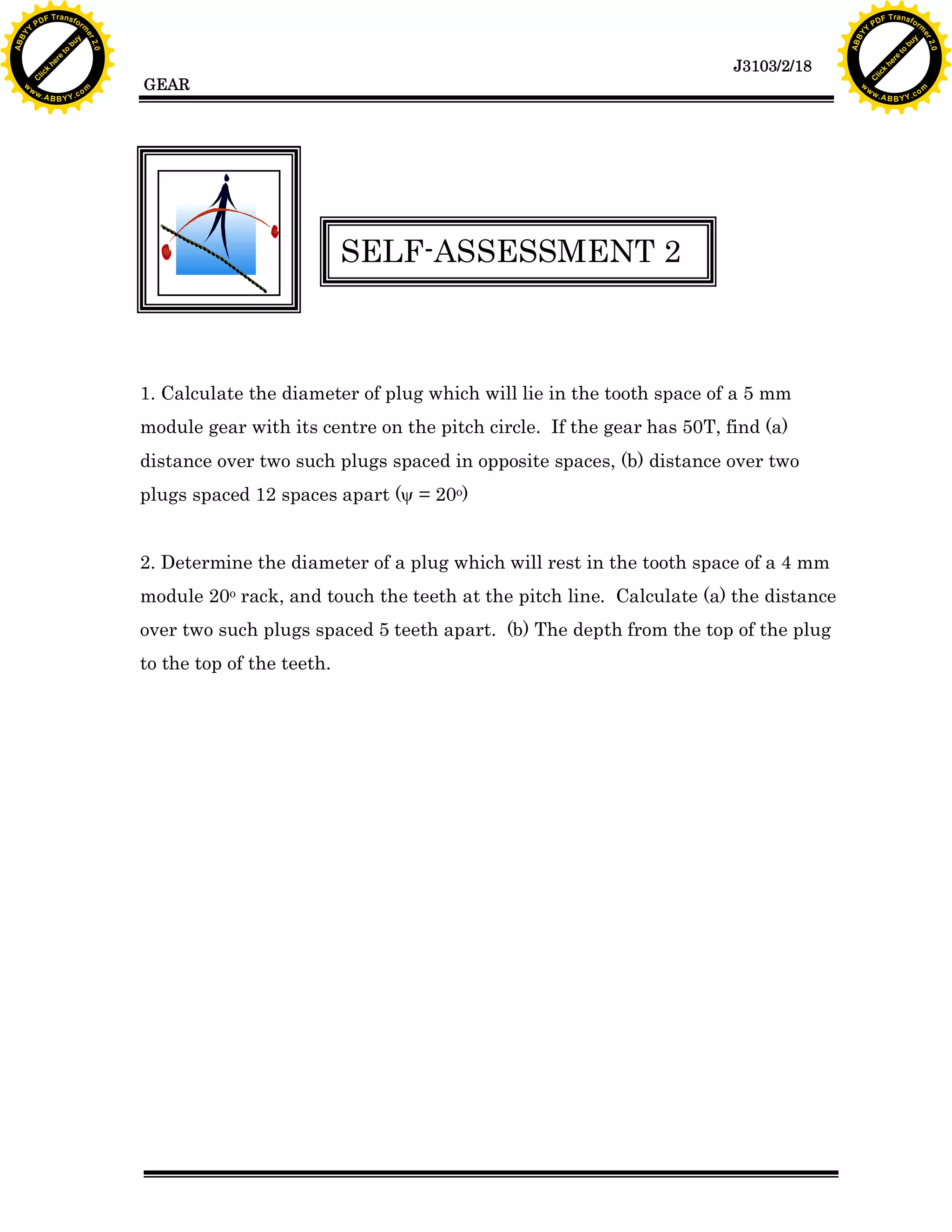 A B B Y Y.c

Y

PD

F T ra n sf o

bu
to
re
he
k
w

SELF-ASSESSMENT 2

1. Calculate the diameter of plug which will lie in the tooth space of a 5 mm
module gear with its centre on the pitch circle. If the gear has 50T, find (a)
distance over two such plugs spaced in opposite spaces, (b) distance over two
plugs spaced 12 spaces apart (y = 20o)
2. Determine the diameter of a plug which will rest in the tooth space of a 4 mm
module 20o rack, and touch the teeth at the pitch line. Calculate (a) the distance
over two such plugs spaced 5 teeth apart. (b) The depth from the top of the plug
to the top of the teeth.

lic
C

GEAR

rm

y

ABB

to
re
he

J3103/2/18

k
lic
C
w.

om

w

w

w

Y

2.0

2.0

bu

y

rm

er

Y

F T ra n sf o

ABB

PD

er

Y

w.

A B B Y Y.c

om

 