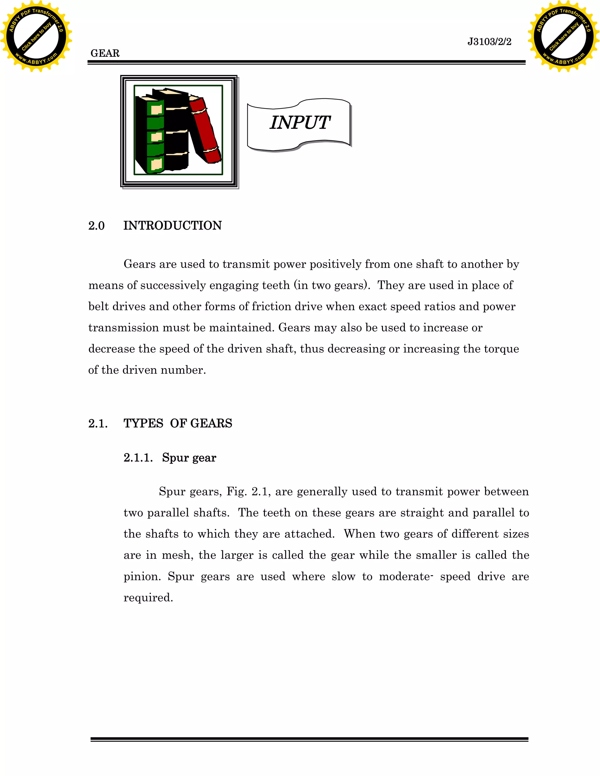 A B B Y Y.c

Y

PD

F T ra n sf o

INTRODUCTION
Gears are used to transmit power positively from one shaft to another by

means of successively engaging teeth (in two gears). They are used in place of
belt drives and other forms of friction drive when exact speed ratios and power
transmission must be maintained. Gears may also be used to increase or
decrease the speed of the driven shaft, thus decreasing or increasing the torque
of the driven number.

2.1.

bu
to
re
he
k
w

INPUT

2.0

lic
C

GEAR

rm

y

ABB

to
re
he

J3103/2/2

k
lic
C
w.

om

w

w

w

Y

2.0

2.0

bu

y

rm

er

Y

F T ra n sf o

ABB

PD

er

Y

TYPES OF GEARS
2.1.1. Spur gear
Spur gears, Fig. 2.1, are generally used to transmit power between
two parallel shafts. The teeth on these gears are straight and parallel to
the shafts to which they are attached. When two gears of different sizes
are in mesh, the larger is called the gear while the smaller is called the
pinion. Spur gears are used where slow to moderate- speed drive are
required.

w.

A B B Y Y.c

om

 