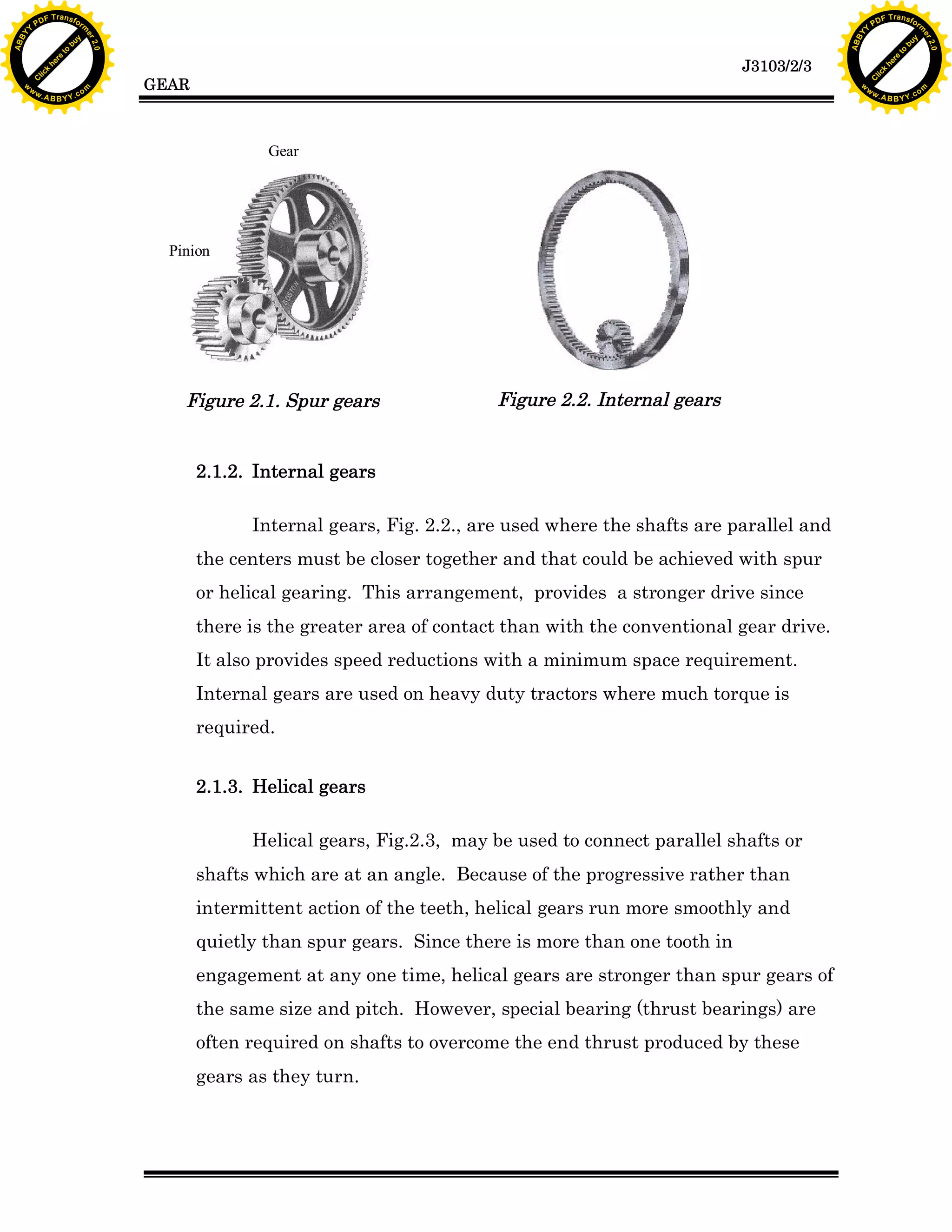 A B B Y Y.c

Y

PD

F T ra n sf o

bu
to
re
he
k
lic
C

GEAR

rm

y

ABB

to
re
he

J3103/2/3

k
lic
C
w.

om

w

w

w

w

Y

2.0

2.0

bu

y

rm

er

Y

F T ra n sf o

ABB

PD

er

Y

Gear

.
Pinion

Figure 2.1. Spur gears

Figure 2.2. Internal gears

2.1.2. Internal gears
Internal gears, Fig. 2.2., are used where the shafts are parallel and
the centers must be closer together and that could be achieved with spur
or helical gearing. This arrangement, provides a stronger drive since
there is the greater area of contact than with the conventional gear drive.
It also provides speed reductions with a minimum space requirement.
Internal gears are used on heavy duty tractors where much torque is
required.
2.1.3. Helical gears
Helical gears, Fig.2.3, may be used to connect parallel shafts or
shafts which are at an angle. Because of the progressive rather than
intermittent action of the teeth, helical gears run more smoothly and
quietly than spur gears. Since there is more than one tooth in
engagement at any one time, helical gears are stronger than spur gears of
the same size and pitch. However, special bearing (thrust bearings) are
often required on shafts to overcome the end thrust produced by these
gears as they turn.

w.

A B B Y Y.c

om

 