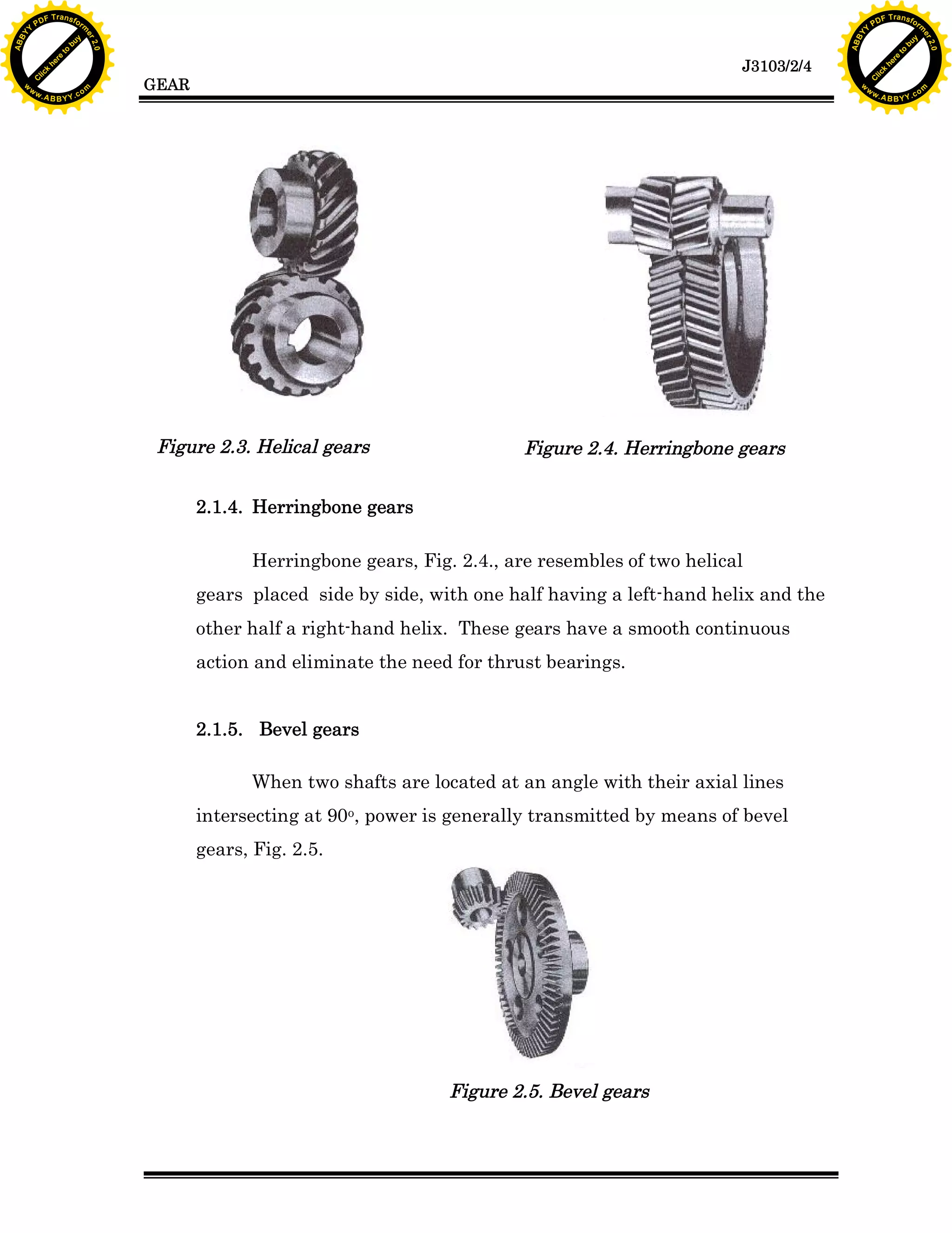 A B B Y Y.c

Y

PD

F T ra n sf o

bu
to
re
he
k
lic
C

GEAR

rm

y

ABB

to
re
he

J3103/2/4

k
lic
C
w.

om

w

w

w

w

Y

2.0

2.0

bu

y

rm

er

Y

F T ra n sf o

ABB

PD

er

Y

Figure 2.3. Helical gears

Figure 2.4. Herringbone gears

2.1.4. Herringbone gears
Herringbone gears, Fig. 2.4., are resembles of two helical
gears placed side by side, with one half having a left-hand helix and the
other half a right-hand helix. These gears have a smooth continuous
action and eliminate the need for thrust bearings.
2.1.5. Bevel gears
When two shafts are located at an angle with their axial lines
intersecting at 90o, power is generally transmitted by means of bevel
gears, Fig. 2.5.

Figure 2.5. Bevel gears

w.

A B B Y Y.c

om

 