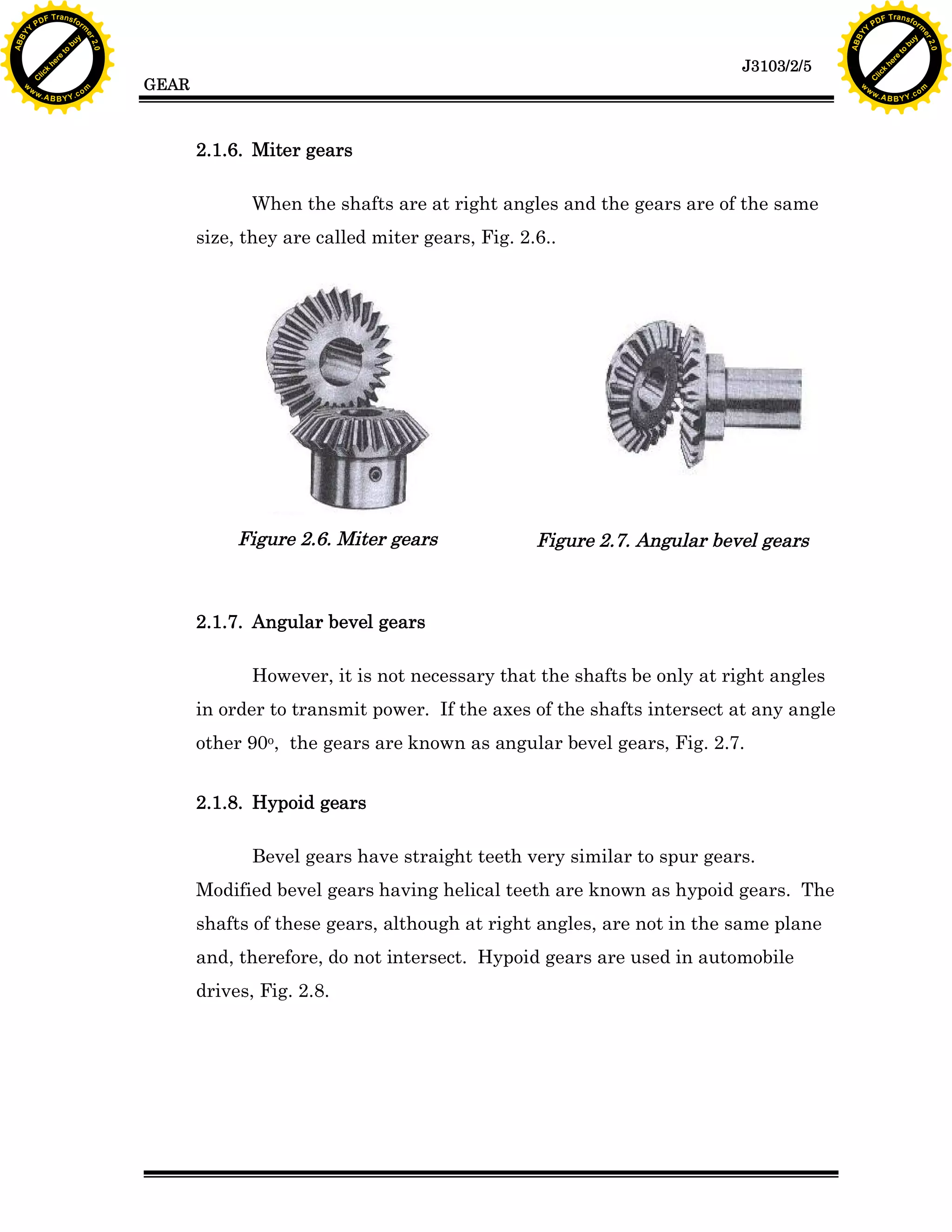 A B B Y Y.c

Y

PD

F T ra n sf o

bu
to
re
he
k
lic
C

GEAR

rm

y

ABB

to
re
he

J3103/2/5

k
lic
C
w.

om

w

w

w

w

Y

2.0

2.0

bu

y

rm

er

Y

F T ra n sf o

ABB

PD

er

Y

2.1.6. Miter gears
When the shafts are at right angles and the gears are of the same
size, they are called miter gears, Fig. 2.6..

Figure 2.6. Miter gears

Figure 2.7. Angular bevel gears

2.1.7. Angular bevel gears
However, it is not necessary that the shafts be only at right angles
in order to transmit power. If the axes of the shafts intersect at any angle
other 90o, the gears are known as angular bevel gears, Fig. 2.7.
2.1.8. Hypoid gears
Bevel gears have straight teeth very similar to spur gears.
Modified bevel gears having helical teeth are known as hypoid gears. The
shafts of these gears, although at right angles, are not in the same plane
and, therefore, do not intersect. Hypoid gears are used in automobile
drives, Fig. 2.8.

w.

A B B Y Y.c

om

 