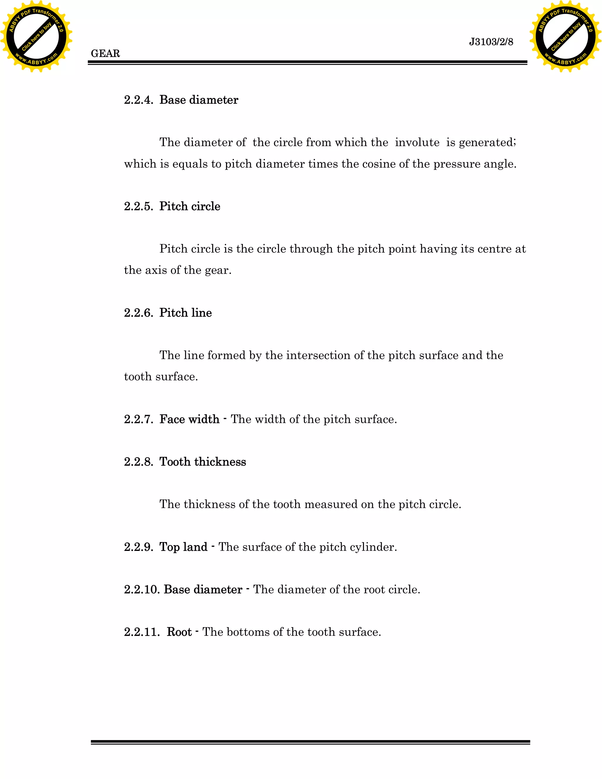 A B B Y Y.c

Y

PD

F T ra n sf o

bu
to
re
he
k
lic
C

GEAR

rm

y

ABB

to
re
he

J3103/2/8

k
lic
C
w.

om

w

w

w

w

Y

2.0

2.0

bu

y

rm

er

Y

F T ra n sf o

ABB

PD

er

Y

2.2.4. Base diameter
The diameter of the circle from which the involute is generated;
which is equals to pitch diameter times the cosine of the pressure angle.
2.2.5. Pitch circle
Pitch circle is the circle through the pitch point having its centre at
the axis of the gear.
2.2.6. Pitch line
The line formed by the intersection of the pitch surface and the
tooth surface.
2.2.7. Face width - The width of the pitch surface.
2.2.8. Tooth thickness
The thickness of the tooth measured on the pitch circle.
2.2.9. Top land - The surface of the pitch cylinder.
2.2.10. Base diameter - The diameter of the root circle.
2.2.11. Root - The bottoms of the tooth surface.

w.

A B B Y Y.c

om

 