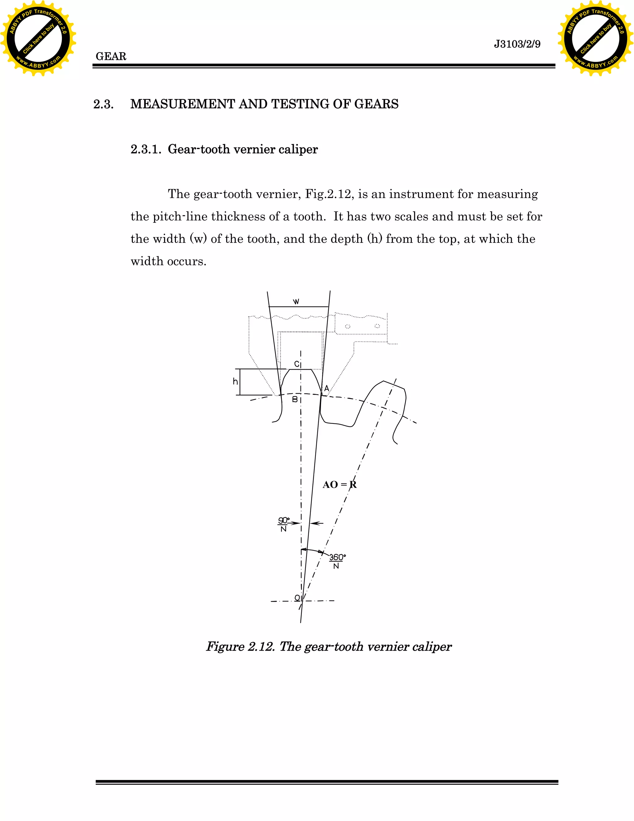 A B B Y Y.c

Y

PD

F T ra n sf o

2.3.

bu
to
re
he
k
lic
C

GEAR

rm

y

ABB

to
re
he

J3103/2/9

k
lic
C
w.

om

w

w

w

w

Y

2.0

2.0

bu

y

rm

er

Y

F T ra n sf o

ABB

PD

er

Y

MEASUREMENT AND TESTING OF GEARS
2.3.1. Gear-tooth vernier caliper
The gear-tooth vernier, Fig.2.12, is an instrument for measuring
the pitch-line thickness of a tooth. It has two scales and must be set for
the width (w) of the tooth, and the depth (h) from the top, at which the
width occurs.

AO = R

Figure 2.12. The gear-tooth vernier caliper

w.

A B B Y Y.c

om

 