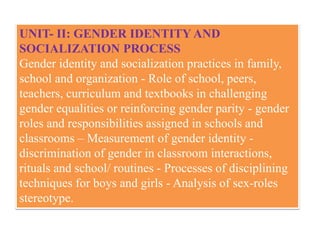 UNIT- II: GENDER IDENTITY AND
SOCIALIZATION PROCESS
Gender identity and socialization practices in family,
school and organization - Role of school, peers,
teachers, curriculum and textbooks in challenging
gender equalities or reinforcing gender parity - gender
roles and responsibilities assigned in schools and
classrooms – Measurement of gender identity -
discrimination of gender in classroom interactions,
rituals and school/ routines - Processes of disciplining
techniques for boys and girls - Analysis of sex-roles
stereotype.
 
