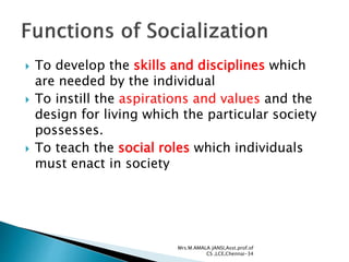  To develop the skills and disciplines which
are needed by the individual
 To instill the aspirations and values and the
design for living which the particular society
possesses.
 To teach the social roles which individuals
must enact in society
Mrs.M.AMALA JANSI,Asst.prof.of
CS ,LCE,Chennai-34
 