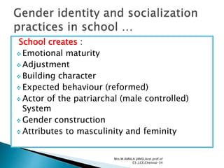 School creates :
 Emotional maturity
 Adjustment
 Building character
 Expected behaviour (reformed)
 Actor of the patriarchal (male controlled)
System
 Gender construction
 Attributes to masculinity and feminity
Mrs.M.AMALA JANSI,Asst.prof.of
CS ,LCE,Chennai-34
 