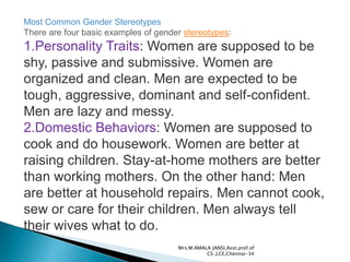 Most Common Gender Stereotypes
There are four basic examples of gender stereotypes:
1.Personality Traits: Women are supposed to be
shy, passive and submissive. Women are
organized and clean. Men are expected to be
tough, aggressive, dominant and self-confident.
Men are lazy and messy.
2.Domestic Behaviors: Women are supposed to
cook and do housework. Women are better at
raising children. Stay-at-home mothers are better
than working mothers. On the other hand: Men
are better at household repairs. Men cannot cook,
sew or care for their children. Men always tell
their wives what to do.
Mrs.M.AMALA JANSI,Asst.prof.of
CS ,LCE,Chennai-34
 