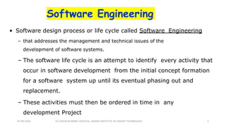 Software Engineering
• Software design process or life cycle called Software Engineering
– that addresses the management and technical issues of the
development of software systems.
– The software life cycle is an attempt to identify every activity that
occur in software development from the initial concept formation
for a software system up until its eventual phasing out and
replacement.
– These activities must then be ordered in time in any
development Project
Dr.S.ROSELIN MARY, HOD/CSE, ANAND INSTITUTE OF HIGHER TECHNOLOGY07-09-2020 1
 