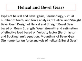 Helical and Bevel Gears
Types of helical and Bevel gears, Terminology, Virtual
number of teeth, and force analysis of Helical and Straight
Bevel Gear. Design of Helical and Straight Bevel Gear
based on Beam Strength, Wear strength and estimation
of effective load based on Velocity factor (Barth factor)
and Buckingham’s equation. Mountings of Bevel Gear.
(No numerical on force analysis of helical & Bevel Gear)
By S M Gujrathi
 