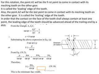 For this rotation, the point A1 will be the fi rst point to come in contact with its
meshing tooth on the other gear.
It is called the ‘leading’ edge of the tooth.
Also, the point A2 will be the last point to come in contact with its meshing tooth on
the other gear. It is called the ‘trailing’ edge of the tooth.
In order that the contact on the face of the tooth shall always contain at least one
point, the leading edge of the tooth should be advanced ahead of the trailing end by a
distance greater than the circular pitch. Or, x ≥ p
By S M Gujrathi
 