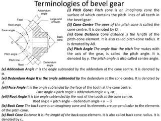 Terminologies of bevel gear
(i) Pitch Cone: Pitch cone is an imaginary cone the
surface of which contains the pitch lines of all teeth in
the bevel gear.
(ii) Cone Centre The apex of the pitch cone is called the
cone centre. It is denoted by O.
(iii) Cone Distance Cone distance is the length of the
pitch-cone element. It is also called pitch-cone radius. It
is denoted by A0.
(iv) Pitch Angle The angle that the pitch line makes with
the axis of the gear, is called the pitch angle. It is
denoted by γ. The pitch angle is also called centre angle.
(v) Addendum Angle It is the angle subtended by the addendum at the cone centre. It is denoted by
α.
(vi) Dedendum Angle It is the angle subtended by the dedendum at the cone centre. It is denoted by
δ.
(vii) Face Angle It is the angle subtended by the face of the tooth at the cone centre.
Face angle = pitch angle + addendum angle = γ +α.
(viii) Root Angle It is the angle subtended by the root of the tooth at the cone centre.
Root angle = pitch angle – dedendum angle = γ – δ
(ix) Back Cone The back cone is an imaginary cone and its elements are perpendicular to the elements
of the pitch cone.
(x) Back Cone Distance It is the length of the back cone element. It is also called back cone radius. It is
denoted by r .
By S M Gujrathi
 