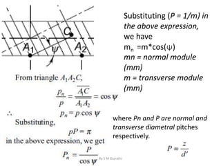 where Pn and P are normal and
transverse diametral pitches
respectively.
Substituting (P = 1/m) in
the above expression,
we have
mn =m*cos(ψ)
mn = normal module
(mm)
m = transverse module
(mm)
By S M Gujrathi
 