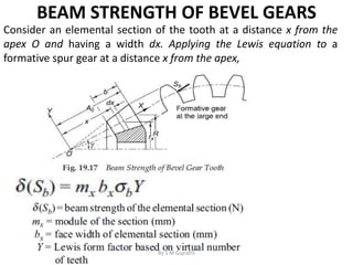 BEAM STRENGTH OF BEVEL GEARS
Consider an elemental section of the tooth at a distance x from the
apex O and having a width dx. Applying the Lewis equation to a
formative spur gear at a distance x from the apex,
By S M Gujrathi
 