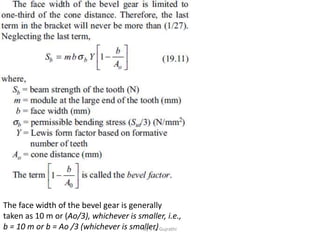 The face width of the bevel gear is generally
taken as 10 m or (Ao/3), whichever is smaller, i.e.,
b = 10 m or b = Ao /3 (whichever is smaller)
By S M Gujrathi
 