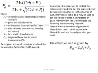 Bevel gears are usually made of steel and the
deformation factor C is 11 400 N/mm2.
In practice, it is necessary to contact the
manufacturer and find out the expected error
between meshing teeth. In the absence of
such information. Table 19.1 may be used to
get the values of error e. The classes of
gears mentioned in the table indicate the
following manufacturing methods,
Class-1 Well cut commercial gear teeth
Class-2 Gear teeth cut with great care
Class-3 Ground and lapped precision gear
teeth
By S M Gujrathi
 