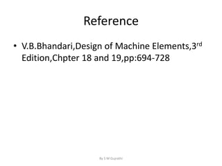 Reference
• V.B.Bhandari,Design of Machine Elements,3rd
Edition,Chpter 18 and 19,pp:694-728
By S M Gujrathi
 