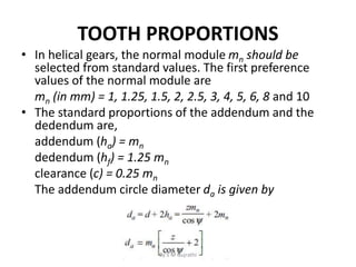 TOOTH PROPORTIONS
• In helical gears, the normal module mn should be
selected from standard values. The first preference
values of the normal module are
mn (in mm) = 1, 1.25, 1.5, 2, 2.5, 3, 4, 5, 6, 8 and 10
• The standard proportions of the addendum and the
dedendum are,
addendum (ha) = mn
dedendum (hf) = 1.25 mn
clearance (c) = 0.25 mn
The addendum circle diameter da is given by
By S M Gujrathi
 