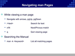 Navigating man Pages


 While viewing a man page
   Navigate with arrows, pgUp, pgDown

   /<text>                Search for text
   n/N                    Next/Privous match
   q                      Quit viewing page

 Searching the Manual
   man -k <keyword>       List all matching pages
 