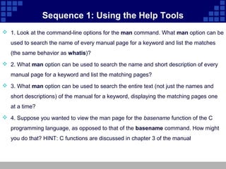 Sequence 1: Using the Help Tools
 1. Look at the command-line options for the man command. What man option can be
   used to search the name of every manual page for a keyword and list the matches
   (the same behavior as whatis)?
 2. What man option can be used to search the name and short description of every
   manual page for a keyword and list the matching pages?
 3. What man option can be used to search the entire text (not just the names and
   short descriptions) of the manual for a keyword, displaying the matching pages one
   at a time?
 4. Suppose you wanted to view the man page for the basename function of the C
   programming language, as opposed to that of the basename command. How might
   you do that? HINT: C functions are discussed in chapter 3 of the manual
 