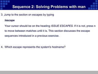 Sequence 2: Solving Problems with man
3. Jump to the section on escapes by typing

  /escape

  Your cursor should be on the heading ISSUE ESCAPES. If it is not, press n
  to move between matches until it is. This section discusses the escape
  sequences introduced in a previous exercise.



4. Which escape represents the system's hostname?
 