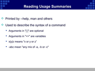 Reading Usage Summaries


 Printed by --help, man and others

 Used to describe the syntax of a command
    Arguments in "[ ]" are optional

    Arguments in "<>" are variables

    x|y|z means "x or y or z”

    -abc mean "any mix of -a, -b or -c"
 
