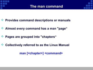 The man command


 Provides command descriptions or manuals

 Almost every command has a man "page“

 Pages are grouped into "chapters“

 Collectively referred to as the Linux Manual

            man [<chapter>] <command>
 