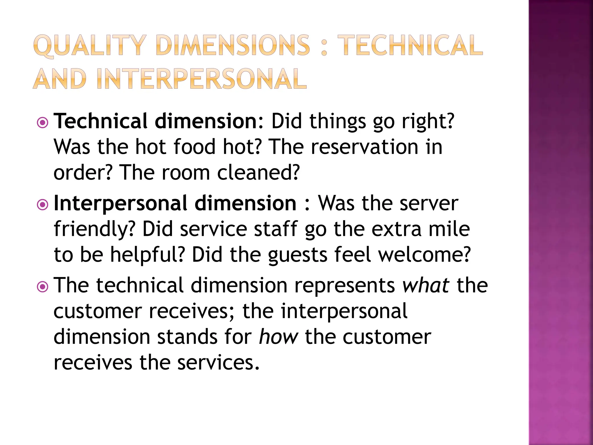  Technical dimension: Did things go right?
Was the hot food hot? The reservation in
order? The room cleaned?
 Interpersonal dimension : Was the server
friendly? Did service staff go the extra mile
to be helpful? Did the guests feel welcome?
 The technical dimension represents what the
customer receives; the interpersonal
dimension stands for how the customer
receives the services.
 