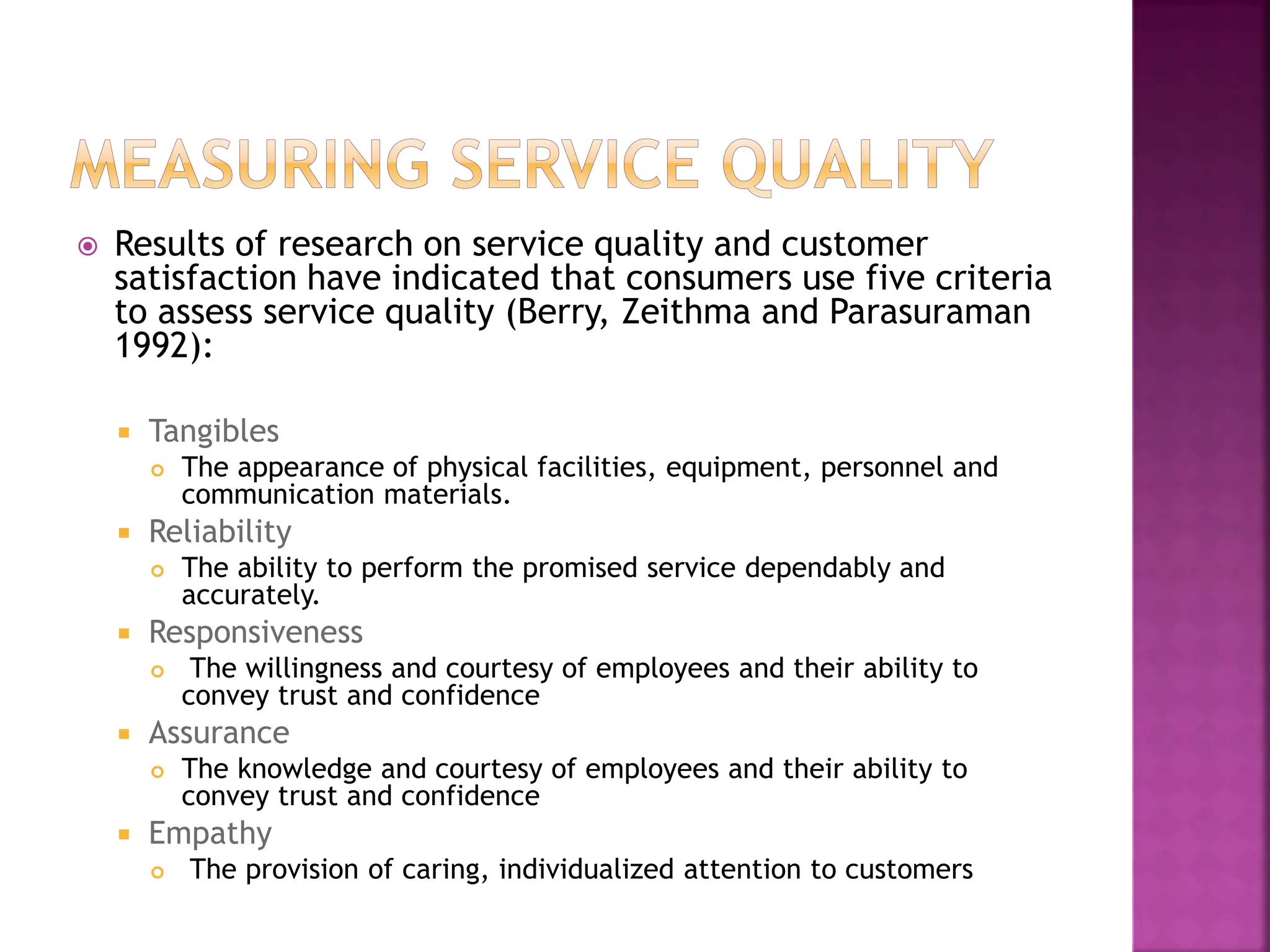  Results of research on service quality and customer
satisfaction have indicated that consumers use five criteria
to assess service quality (Berry, Zeithma and Parasuraman
1992):
 Tangibles
 The appearance of physical facilities, equipment, personnel and
communication materials.
 Reliability
 The ability to perform the promised service dependably and
accurately.
 Responsiveness
 The willingness and courtesy of employees and their ability to
convey trust and confidence
 Assurance
 The knowledge and courtesy of employees and their ability to
convey trust and confidence
 Empathy
 The provision of caring, individualized attention to customers
 