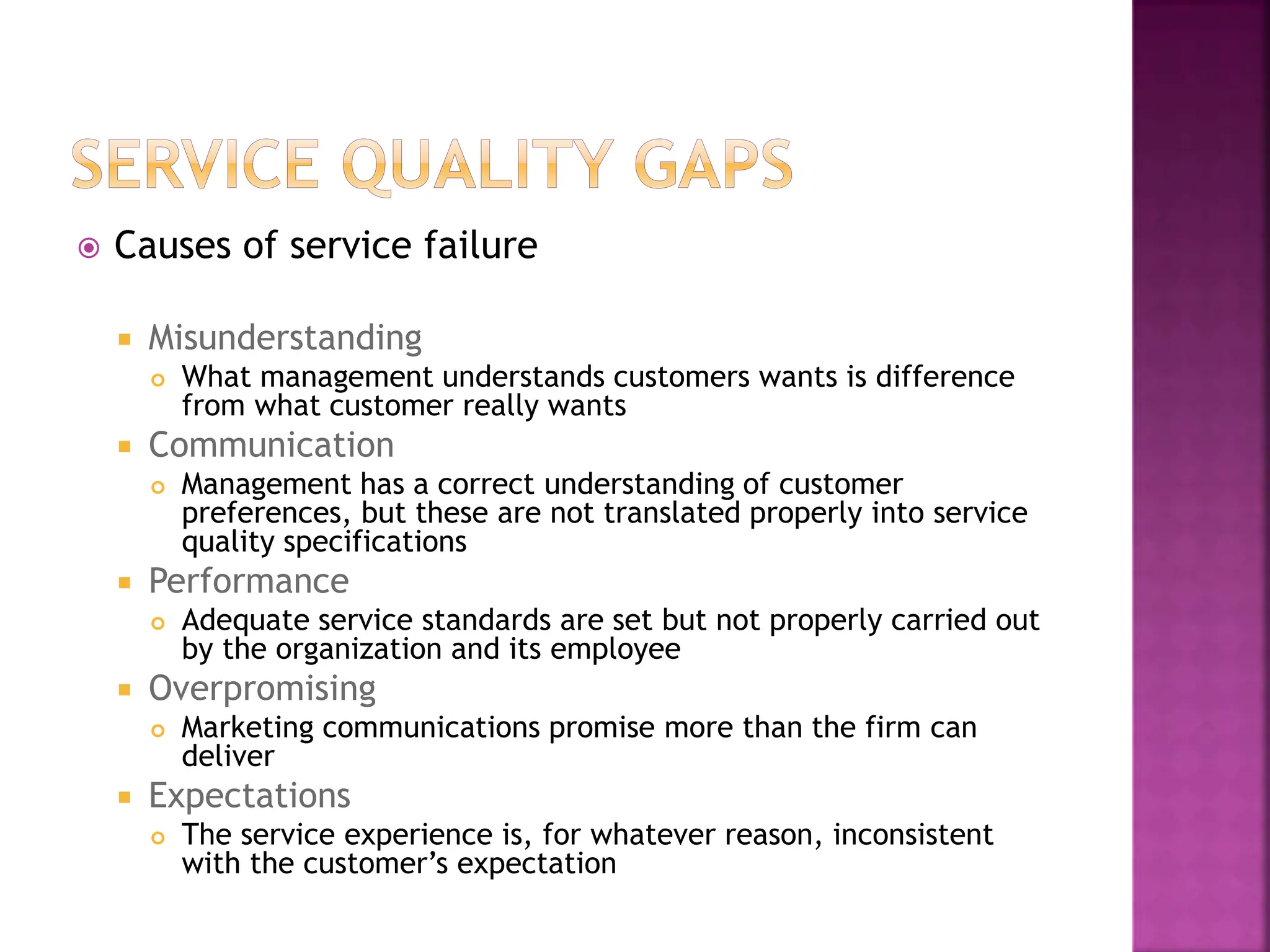  Causes of service failure
 Misunderstanding
 What management understands customers wants is difference
from what customer really wants
 Communication
 Management has a correct understanding of customer
preferences, but these are not translated properly into service
quality specifications
 Performance
 Adequate service standards are set but not properly carried out
by the organization and its employee
 Overpromising
 Marketing communications promise more than the firm can
deliver
 Expectations
 The service experience is, for whatever reason, inconsistent
with the customer’s expectation
 