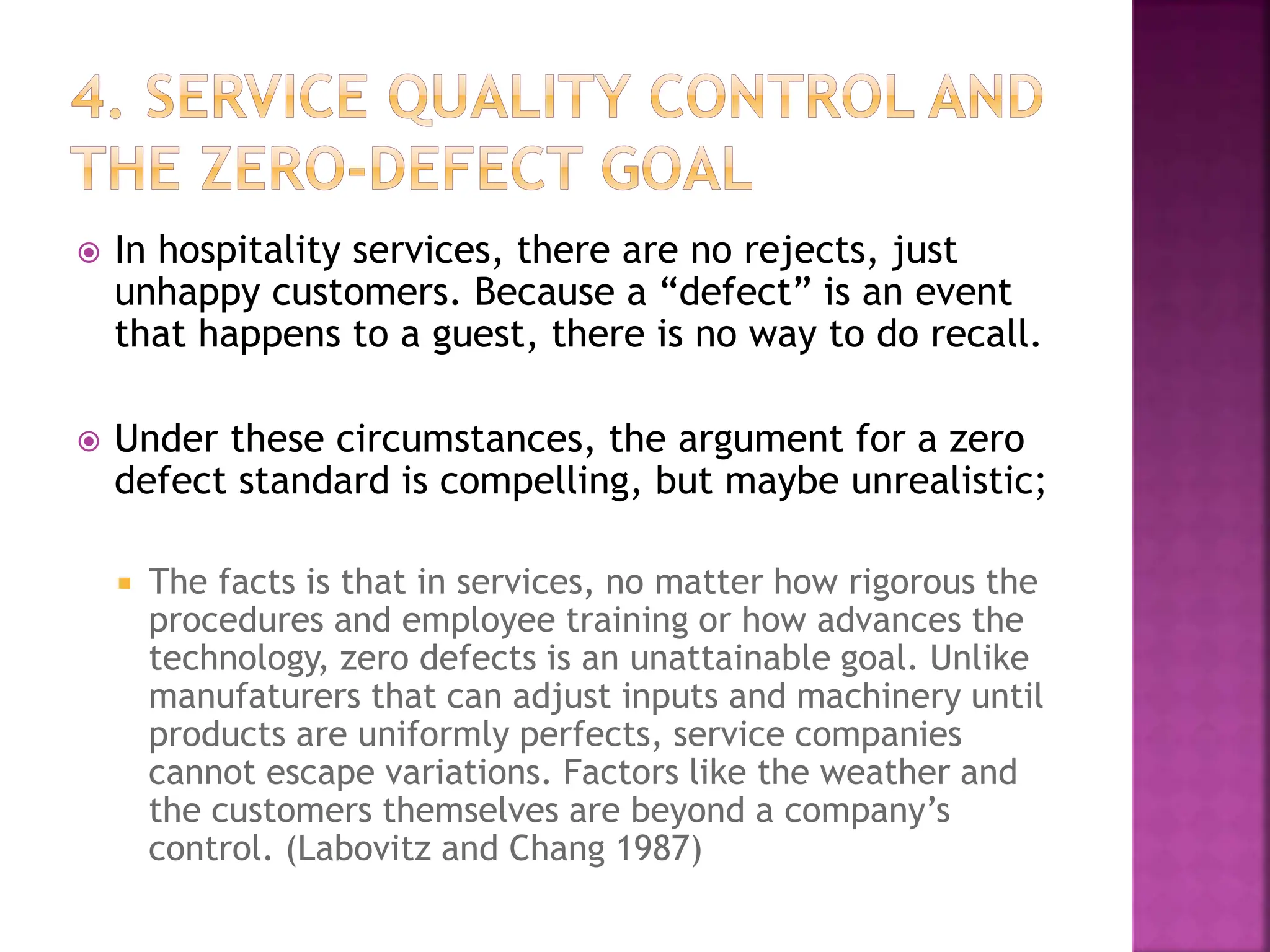  In hospitality services, there are no rejects, just
unhappy customers. Because a “defect” is an event
that happens to a guest, there is no way to do recall.
 Under these circumstances, the argument for a zero
defect standard is compelling, but maybe unrealistic;
 The facts is that in services, no matter how rigorous the
procedures and employee training or how advances the
technology, zero defects is an unattainable goal. Unlike
manufaturers that can adjust inputs and machinery until
products are uniformly perfects, service companies
cannot escape variations. Factors like the weather and
the customers themselves are beyond a company’s
control. (Labovitz and Chang 1987)
 