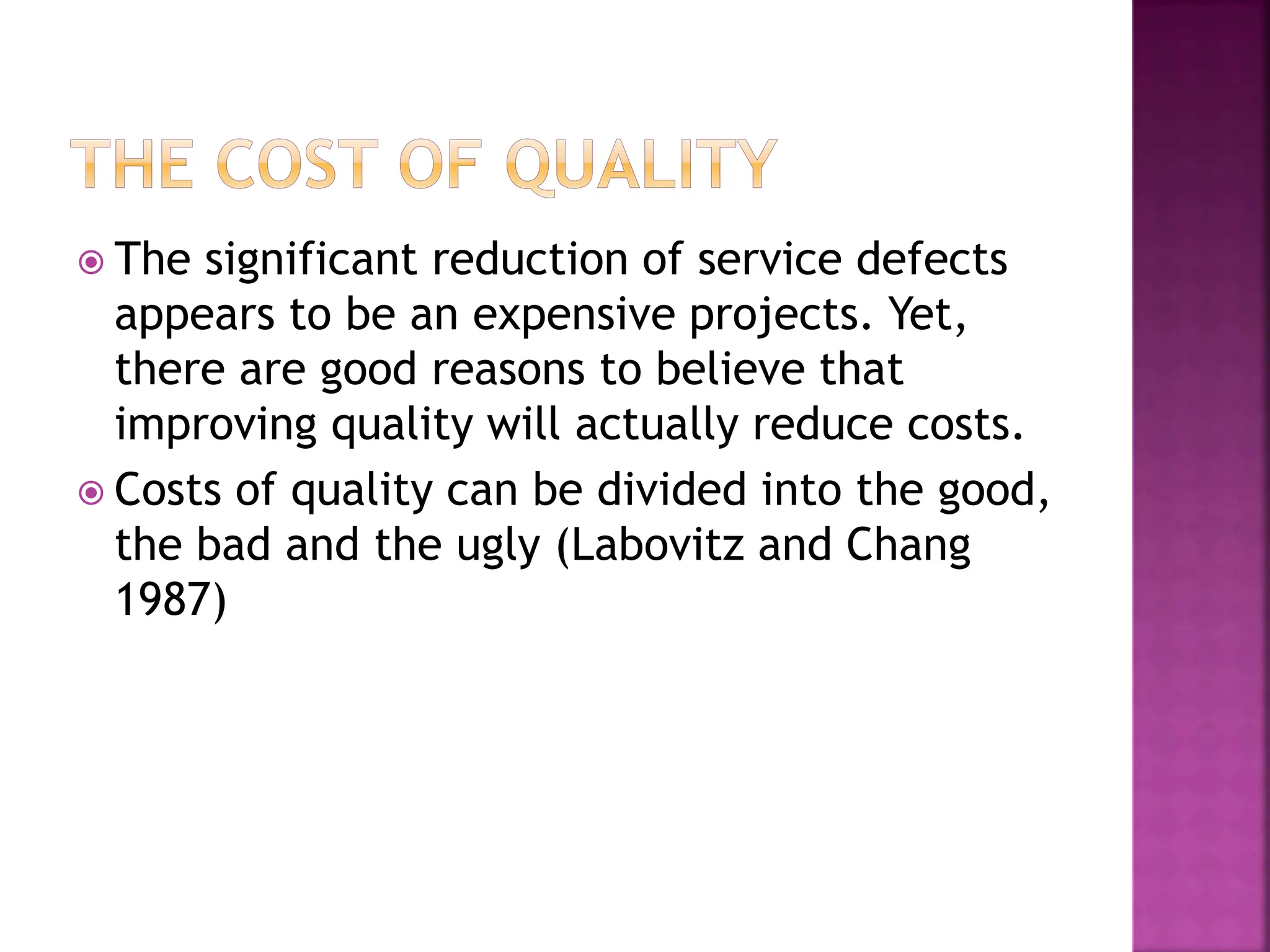  The significant reduction of service defects
appears to be an expensive projects. Yet,
there are good reasons to believe that
improving quality will actually reduce costs.
 Costs of quality can be divided into the good,
the bad and the ugly (Labovitz and Chang
1987)
 