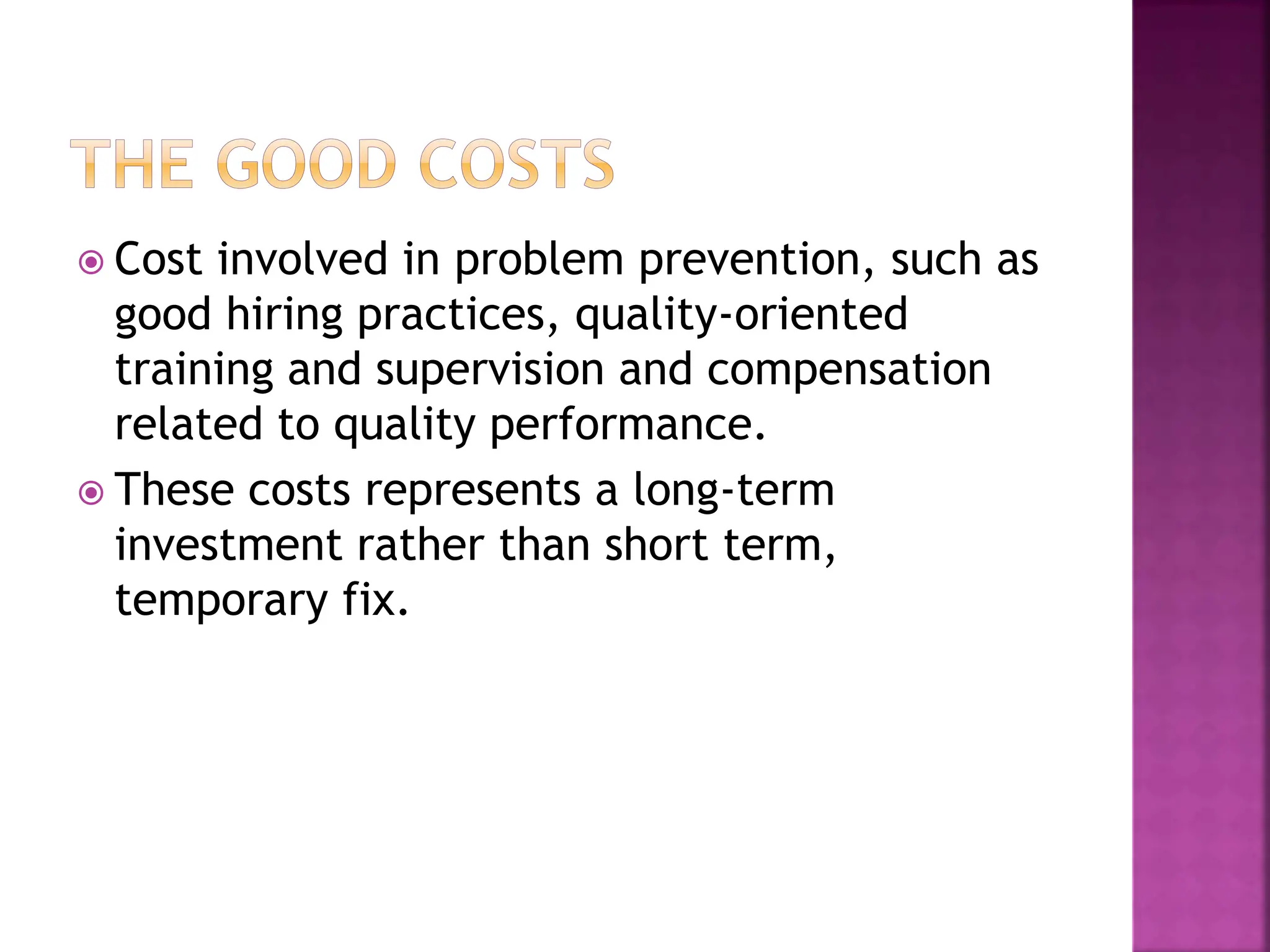  Cost involved in problem prevention, such as
good hiring practices, quality-oriented
training and supervision and compensation
related to quality performance.
 These costs represents a long-term
investment rather than short term,
temporary fix.
 