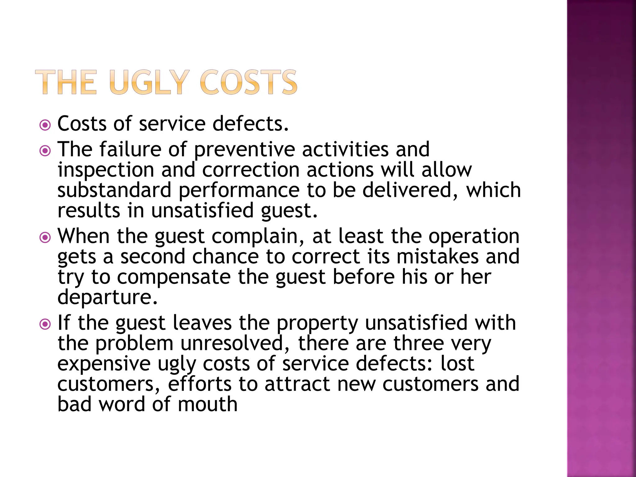  Costs of service defects.
 The failure of preventive activities and
inspection and correction actions will allow
substandard performance to be delivered, which
results in unsatisfied guest.
 When the guest complain, at least the operation
gets a second chance to correct its mistakes and
try to compensate the guest before his or her
departure.
 If the guest leaves the property unsatisfied with
the problem unresolved, there are three very
expensive ugly costs of service defects: lost
customers, efforts to attract new customers and
bad word of mouth
 