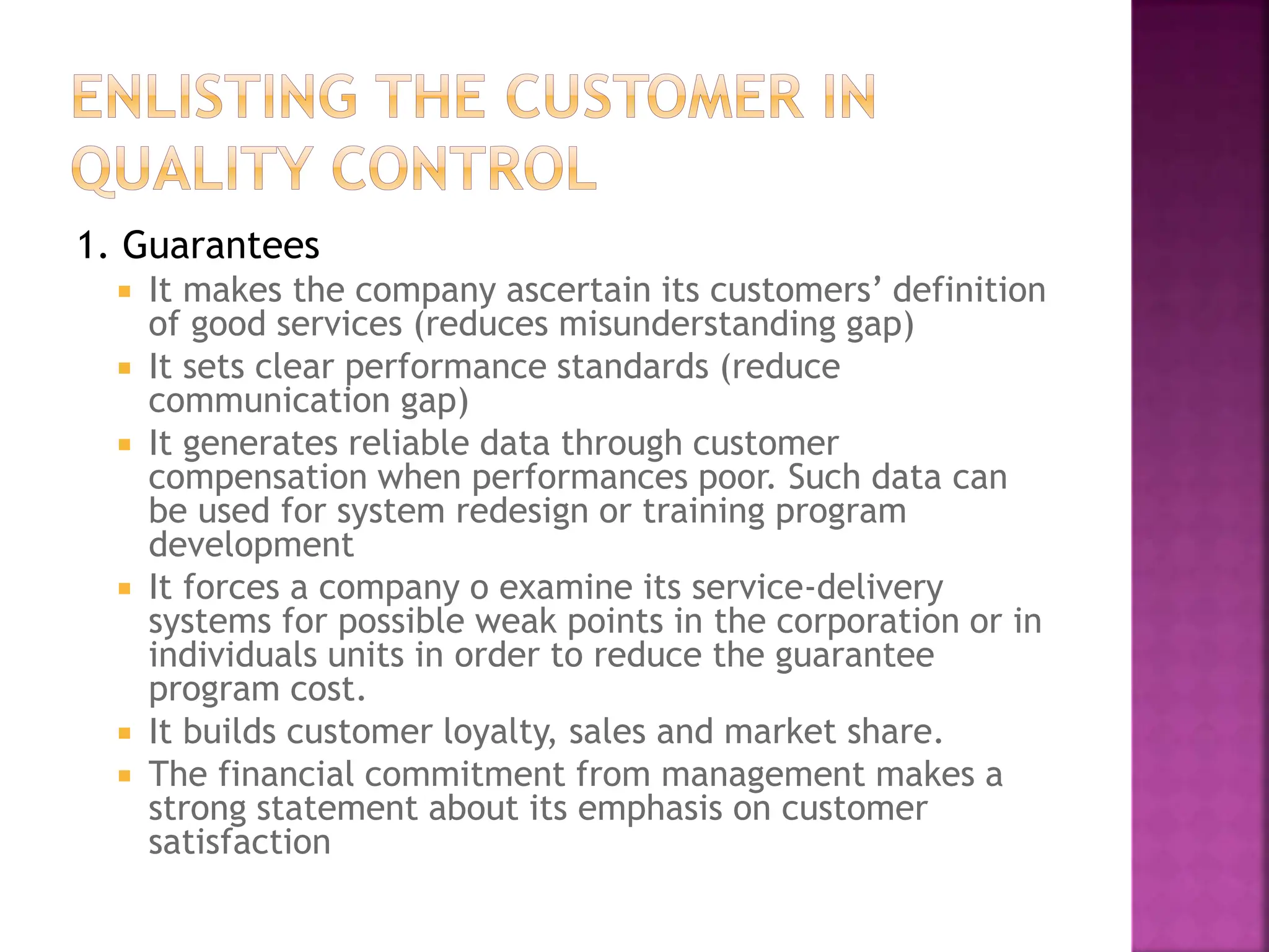 1. Guarantees
 It makes the company ascertain its customers’ definition
of good services (reduces misunderstanding gap)
 It sets clear performance standards (reduce
communication gap)
 It generates reliable data through customer
compensation when performances poor. Such data can
be used for system redesign or training program
development
 It forces a company o examine its service-delivery
systems for possible weak points in the corporation or in
individuals units in order to reduce the guarantee
program cost.
 It builds customer loyalty, sales and market share.
 The financial commitment from management makes a
strong statement about its emphasis on customer
satisfaction
 