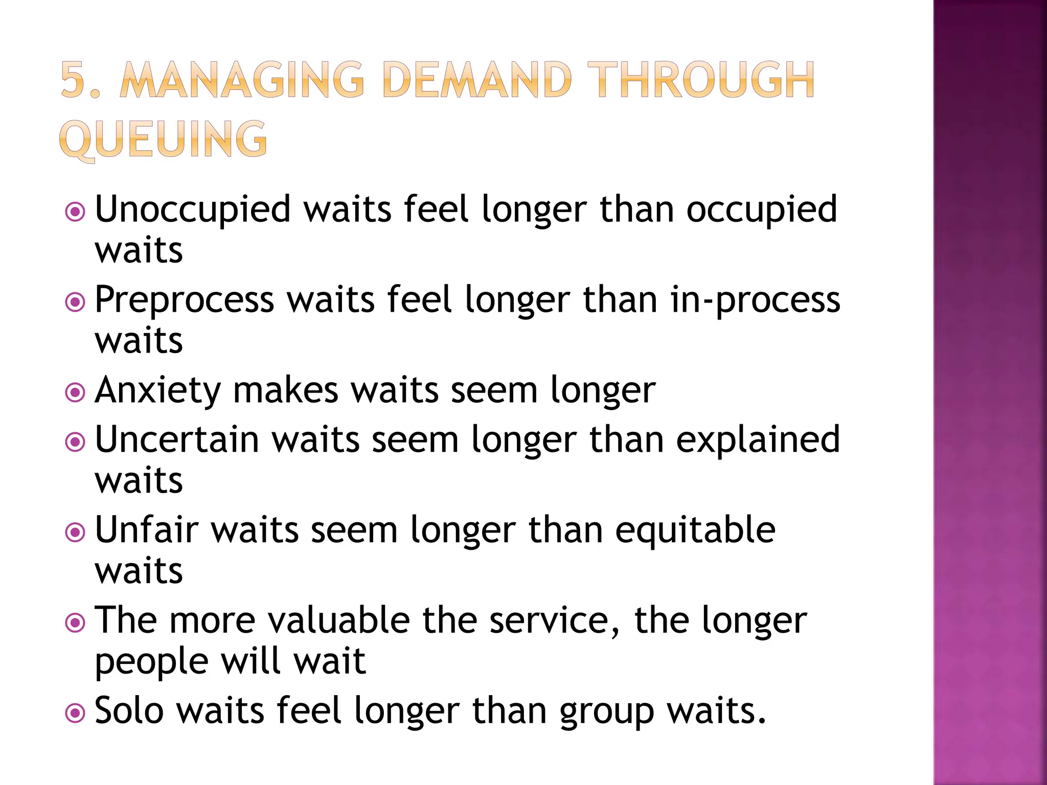  Unoccupied waits feel longer than occupied
waits
 Preprocess waits feel longer than in-process
waits
 Anxiety makes waits seem longer
 Uncertain waits seem longer than explained
waits
 Unfair waits seem longer than equitable
waits
 The more valuable the service, the longer
people will wait
 Solo waits feel longer than group waits.
 