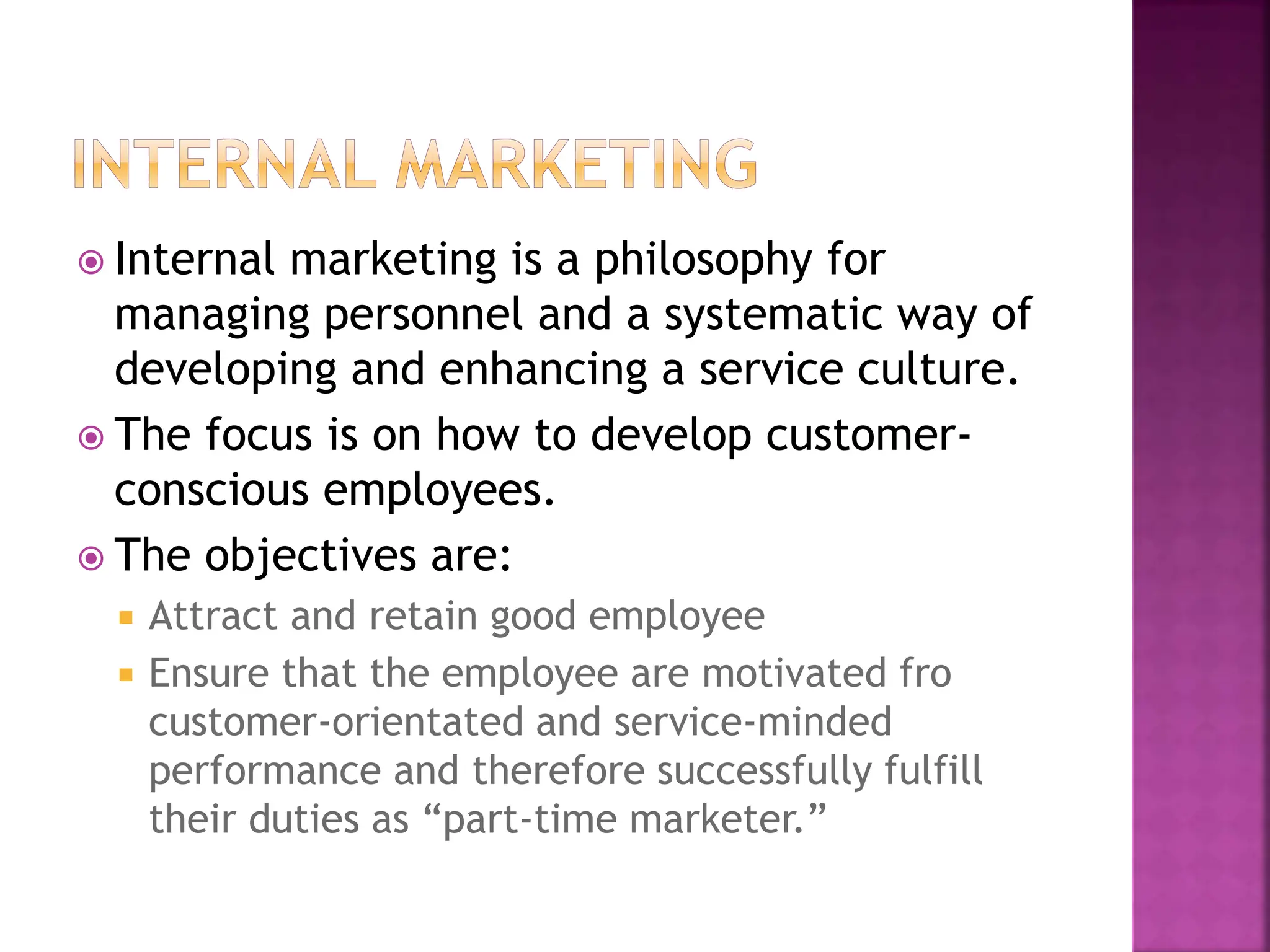  Internal marketing is a philosophy for
managing personnel and a systematic way of
developing and enhancing a service culture.
 The focus is on how to develop customer-
conscious employees.
 The objectives are:
 Attract and retain good employee
 Ensure that the employee are motivated fro
customer-orientated and service-minded
performance and therefore successfully fulfill
their duties as “part-time marketer.”
 