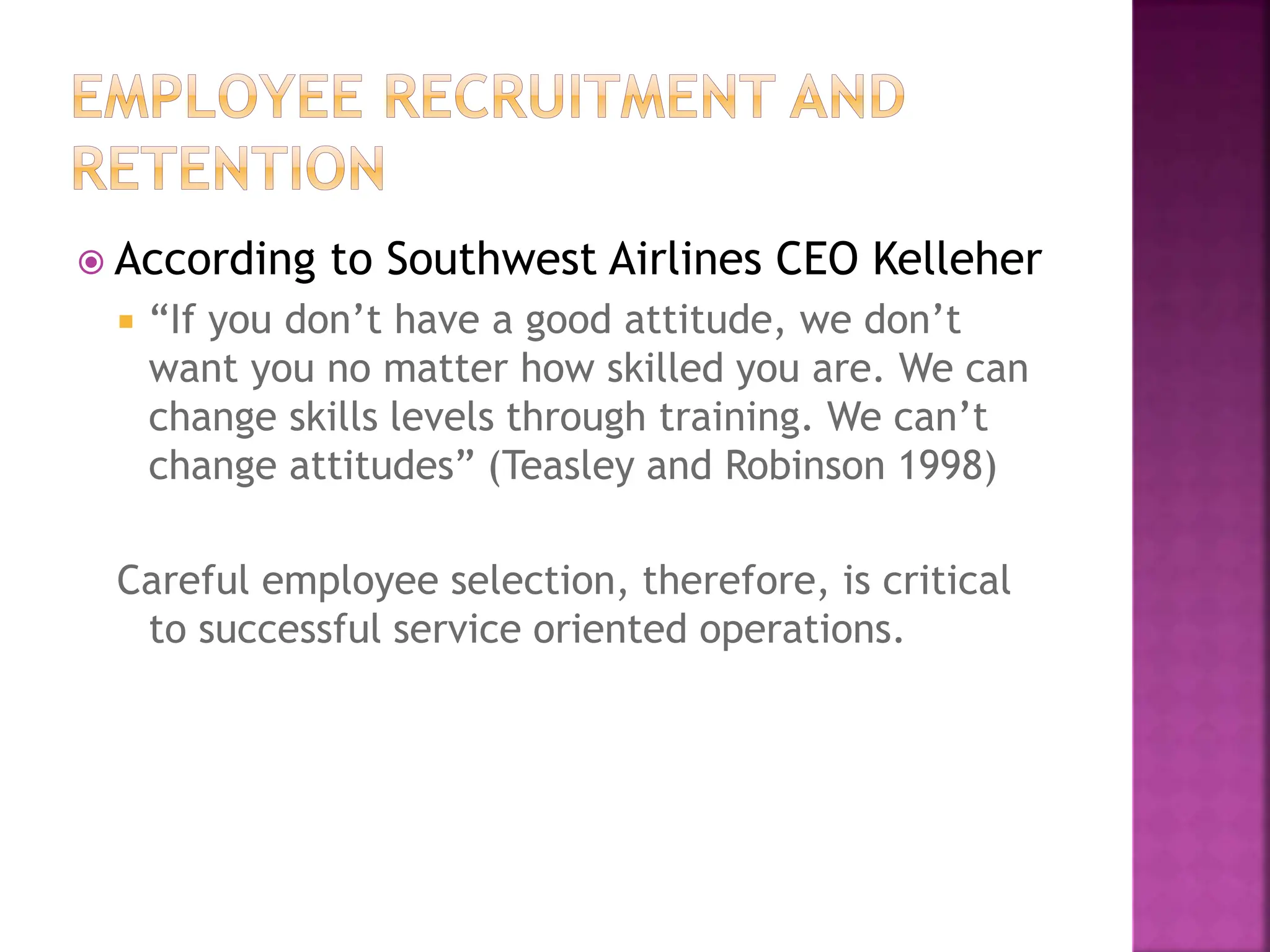  According to Southwest Airlines CEO Kelleher
 “If you don’t have a good attitude, we don’t
want you no matter how skilled you are. We can
change skills levels through training. We can’t
change attitudes” (Teasley and Robinson 1998)
Careful employee selection, therefore, is critical
to successful service oriented operations.
 