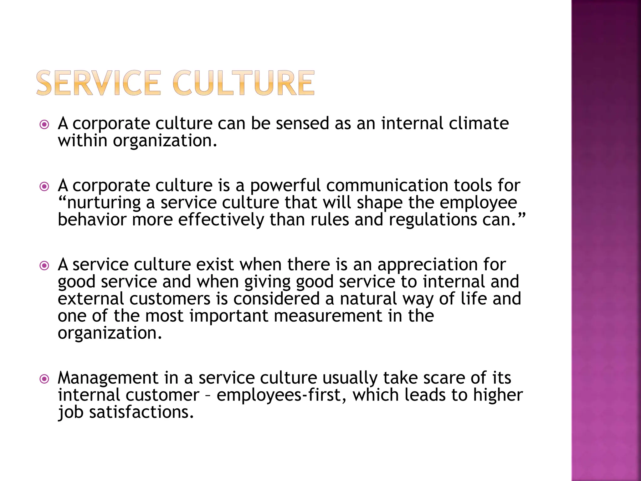 A corporate culture can be sensed as an internal climate
within organization.
 A corporate culture is a powerful communication tools for
“nurturing a service culture that will shape the employee
behavior more effectively than rules and regulations can.”
 A service culture exist when there is an appreciation for
good service and when giving good service to internal and
external customers is considered a natural way of life and
one of the most important measurement in the
organization.
 Management in a service culture usually take scare of its
internal customer – employees-first, which leads to higher
job satisfactions.
 