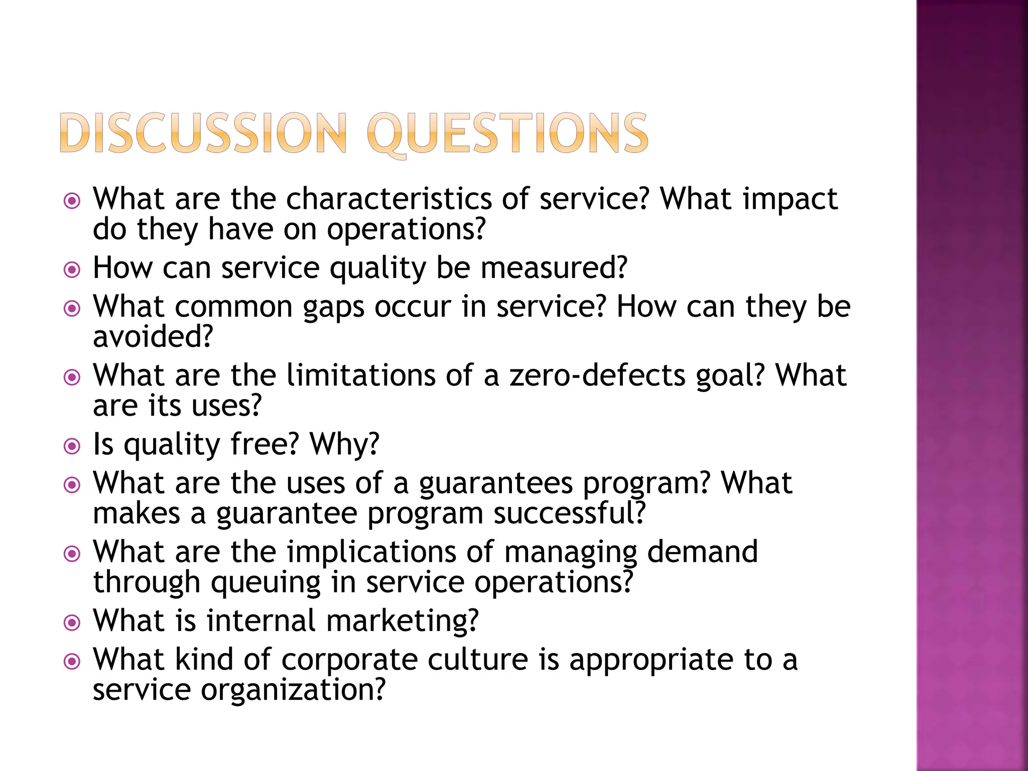  What are the characteristics of service? What impact
do they have on operations?
 How can service quality be measured?
 What common gaps occur in service? How can they be
avoided?
 What are the limitations of a zero-defects goal? What
are its uses?
 Is quality free? Why?
 What are the uses of a guarantees program? What
makes a guarantee program successful?
 What are the implications of managing demand
through queuing in service operations?
 What is internal marketing?
 What kind of corporate culture is appropriate to a
service organization?
 