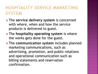  The service delivery system is concerned
with where, when and how the service
products is delivered to guest.
 The hospitality operating system is where
the works gets done for the guest.
 The communication system includes planned
marketing communications, such as
advertising, promotion, and public relations
and operational communication such as
billing statements and reservation
confirmation.
 