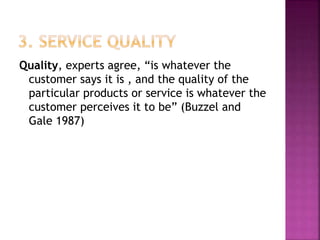 Quality, experts agree, “is whatever the
customer says it is , and the quality of the
particular products or service is whatever the
customer perceives it to be” (Buzzel and
Gale 1987)
 