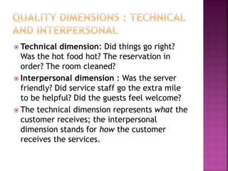  Technical dimension: Did things go right?
Was the hot food hot? The reservation in
order? The room cleaned?
 Interpersonal dimension : Was the server
friendly? Did service staff go the extra mile
to be helpful? Did the guests feel welcome?
 The technical dimension represents what the
customer receives; the interpersonal
dimension stands for how the customer
receives the services.
 